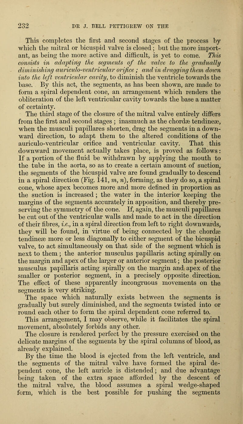 This completes the first and second stages of the process by which the mitral or bicuspid valve is closed; but the more import- ant, as being the more active and difficult, is yet to come. This consists in adapting the segments of the valve to the gradually diminishing auriculo-ventricular orifice ; and in dragging them down into the left ventricular cavity, to diminish the ventricle towards the base. By this act, the segments, as has been shown, are made to form a spiral dependent cone, an arrangement which renders the obliteration of the left ventricular cavity towards the base a matter of certainty. The third stage of the closure of the mitral valve entirely differs from the first and second stages ; inasmuch as the chordae tendinese, when the musculi papillares shorten, drag the segments in a down- ward direction, to adapt them to the altered conditions of the auriculo-ventricular orifice and ventricular cavity. That this downward movement actually takes place, is proved as follows: If a portion of the fluid be withdrawn by applying the mouth to the tube in the aorta, so as to create a certain amount of suction, the segments of the bicuspid valve are found gradually to descend in a spiral direction (Fig. 141, m, n), forming, as they do so, a spiral cone, whose apex becomes more and more defined in proportion as the suction is increased; the water in the interior keeping the margins of the segments accurately in apposition, and thereby pre- serving the symmetry of the cone. If, again, the musculi papillares be cut out of the ventricular walls and made to act in the direction of their fibres, i.e., in a spiral direction from left to right downwards, they will be found, in virtue of being connected by the chordae tendinese more or less diagonally to either segment of the bicuspid valve, to act simultaneously on that side of the segment which is next to them ; the anterior museums papillaris acting spirally on the margin and apex of the larger or anterior segment; the posterior musculus papillaris acting spirally on the margin and apex of the smaller or posterior segment, in a precisely opposite direction. The effect of these apparently incongruous movements on the segments is very striking. The space which naturally exists between the segments is gradually but surely diminished, and the segments twisted into or round each other to form the spiral dependent cone referred to. This arrangement, I may observe, while it facilitates the spiral movement, absolutely forbids any other. The closure is rendered perfect by the pressure exercised on the delicate margins of the segments by the spiral columns of blood, as already explained. By the time the blood is ejected from the left ventricle, and the segments of the mitral valve have formed the spiral de- pendent cone, the left auricle is distended; and due advantage being taken of the extra space afforded by the descent of the mitral valve, the blood assumes a spiral wedge-shaped form, which is the best possible for pushing the segments