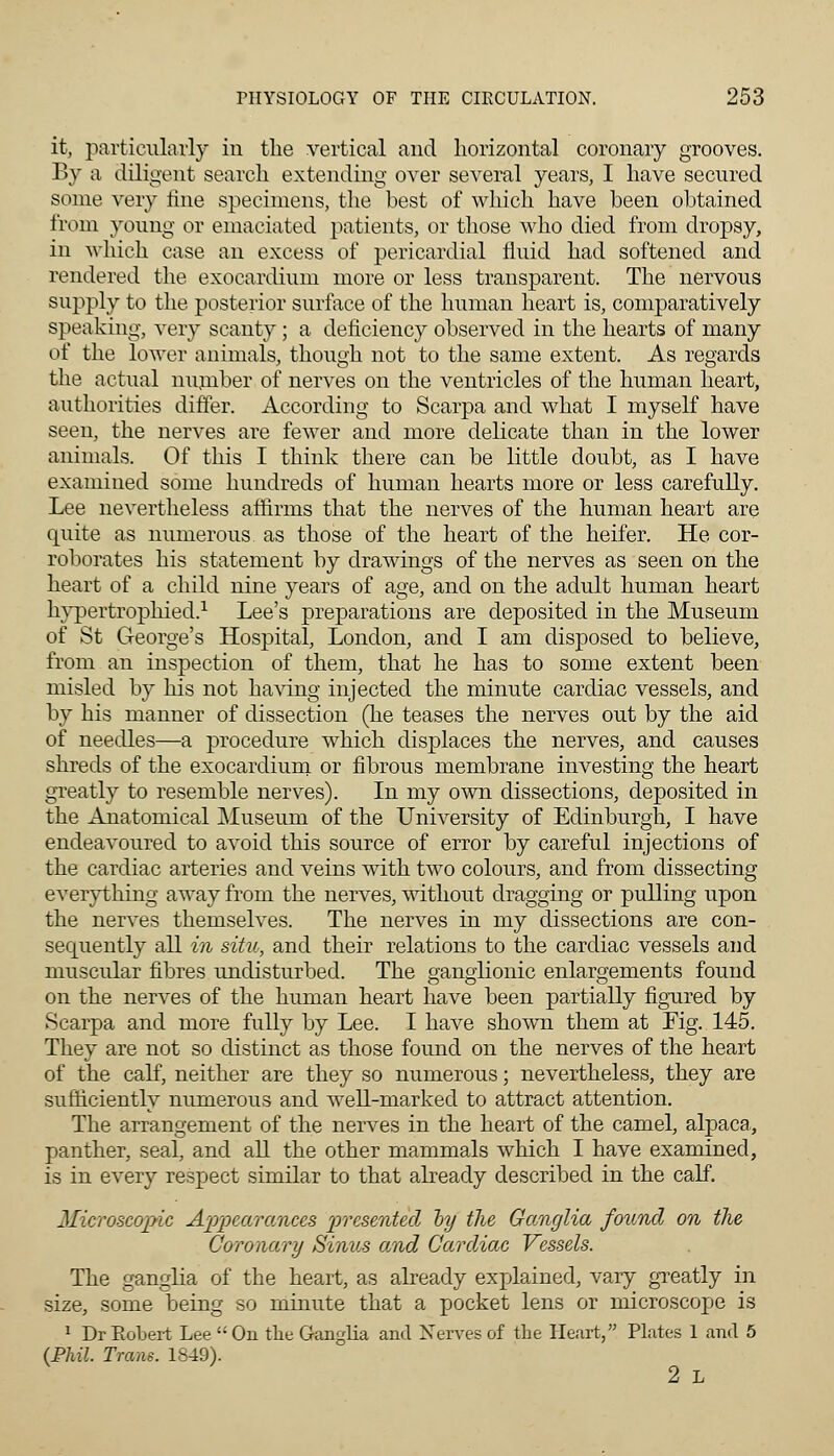 it, particularly in the vertical and horizontal coronary grooves. By a diligent search extending over several years, I have secured some very fine specimens, the best of which have been obtained from young or emaciated patients, or those who died from dropsy, in which case an excess of pericardial fluid had softened and rendered the exocardium more or less transparent. The nervous supply to the posterior surface of the human heart is, comparatively speaking, very scanty; a deficiency observed in the hearts of many of the lower animals, though not to the same extent. As regards the actual number of nerves on the ventricles of the human heart, authorities differ. According to Scarpa and what I myself have seen, the nerves are fewer and more delicate than in the lower animals. Of this I think there can be little doubt, as I have examined some hundreds of human hearts more or less carefully. Lee nevertheless affirms that the nerves of the human heart are quite as numerous, as those of the heart of the heifer. He cor- roborates his statement by drawings of the nerves as seen on the heart of a child nine years of age, and on the adult human heart hypertrophied.1 Lee's preparations are deposited in the Museum of St George's Hospital, London, and I am disposed to believe, from an inspection of them, that he has to some extent been misled by his not having injected the minute cardiac vessels, and by his manner of dissection (he teases the nerves out by the aid of needles—a procedure which displaces the nerves, and causes shreds of the exocardium or fibrous membrane investing the heart greatly to resemble nerves). In my own dissections, deposited in the Anatomical Museum of the University of Edinburgh, I have endeavoured to avoid this source of error by careful injections of the cardiac arteries and veins with two colours, and from dissecting everything away from the nerves, without dragging or pulling upon the nerves themselves. The nerves in my dissections are con- sequently all in situ, and their relations to the cardiac vessels and muscular fibres undisturbed. The ganglionic enlargements found on the nerves of the human heart have been partially figured by Scarpa and more fnlly by Lee. I have shown them at Tig. 145. They are not so distinct as those found on the nerves of the heart of the calf, neither are they so numerous; nevertheless, they are sufficiently numerous and well-marked to attract attention. The arrangement of the nerves in the heart of the camel, alpaca., panther, seal, and all the other mammals which I have examined, is in every respect similar to that already described in the calf. Microscopic Appearances presented oy the Ganglia found on the Coronary Sinus and Cardiac Vessels. The ganglia of the heart, as already explained, vary greatly in size, some being so minute that a pocket lens or microscope is 1 Dr Bobert Lee  On the Ganglia and Nerves of the Heart, Plates 1 and 5 (Phil. Trans. 1849). 2 L