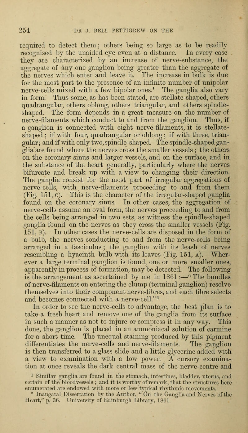 required to detect them; others being so large as to be readily recognised by the unaided eye even at a distance. In every case they are characterized by an increase of nerve-substance, the aggregate of any one ganglion being greater than the aggregate of the nerves which enter and leave it. The increase in bulk is due for the most part to the presence of an infinite number of unipolar nerve-cells mixed with a few bipolar ones.1 The ganglia also vary in form. Thus some, as has been stated, are stellate-shaped, others quadrangular, others oblong, others triangular, and others spindle- shaped. The form depends in a great measure on the number of nerve-filaments which conduct to and from the ganglion. Thus, if a ganglion is connected with eight nerve-filaments, it is stellate- shaped ; if with four, quadrangular or oblong; if with three, trian- gular ; and if with only two, spindle-shaped. The spindle-shaped gan- glia'are found where the nerves cross the smaller vessels ; the others on the coronary sinus and larger vessels, and on the surface, and in the substance of the heart generally, particularly where the nerves bifurcate and break up with a view to changing their direction. The ganglia consist for the most part of irregular aggregations of nerve-cells, with, nerve-filaments proceeding to and from them (Fig. 151, c). This is the character of the irregular-shaped ganglia found on the coronary siniis. In other cases, the aggregation of nerve-cells assume an oval form, the nerves proceeding to and from the cells being arranged in two sets, as witness the spindle-shaped ganglia found on the nerves as they cross the smaller vessels (Fig. 151, b). In other cases the nerve-cells are disposed in the form of a bulb, the nerves conducting to and from the nerve-cells being- arranged in a fasciculus; the ganglion with its leash of nerves resembling a hyacinth bulb with its leaves (Fig. 151, a). Wher- ever a large terminal ganglion is found, one or more smaller ones, apparently in process of formation, may be detected. The following is the arrangement as ascertained by me in 1861:— The bundles of nerve-filaments on entering the clump (terminal ganglion) resolve themselves into their component nerve-fibres, and each fibre selects and becomes connected with a nerve-cell.2 In order to see the nerve-cells to advantage, the best plan is to take a fresh heart and remove one of the ganglia from its surface in such a manner as not to injure or compress it in any way. This done, the ganglion is placed in an ammoniacal solution of carmine for a short time. The unequal staining produced by this pigment differentiates the nerve-cells and nerve-filaments. The ganglion is then transferred to a glass slide and a little glycerine added with a view to examination with a low power. A cursory examina- tion at once reveals the dark central mass of the nerve-centre and 1 Similar ganglia are found in the stomach, intestines, bladder, uterus, and certain of the bloodvessels ; and it is worthy of remark, that the structures here enumerated are endowed with more or less typical rhythmic movements. 2 Inaugaral Dissertation by the Author,  On the Ganglia and Nerves of the Heart, p. 36. University of Edinburgh Library, 1861.