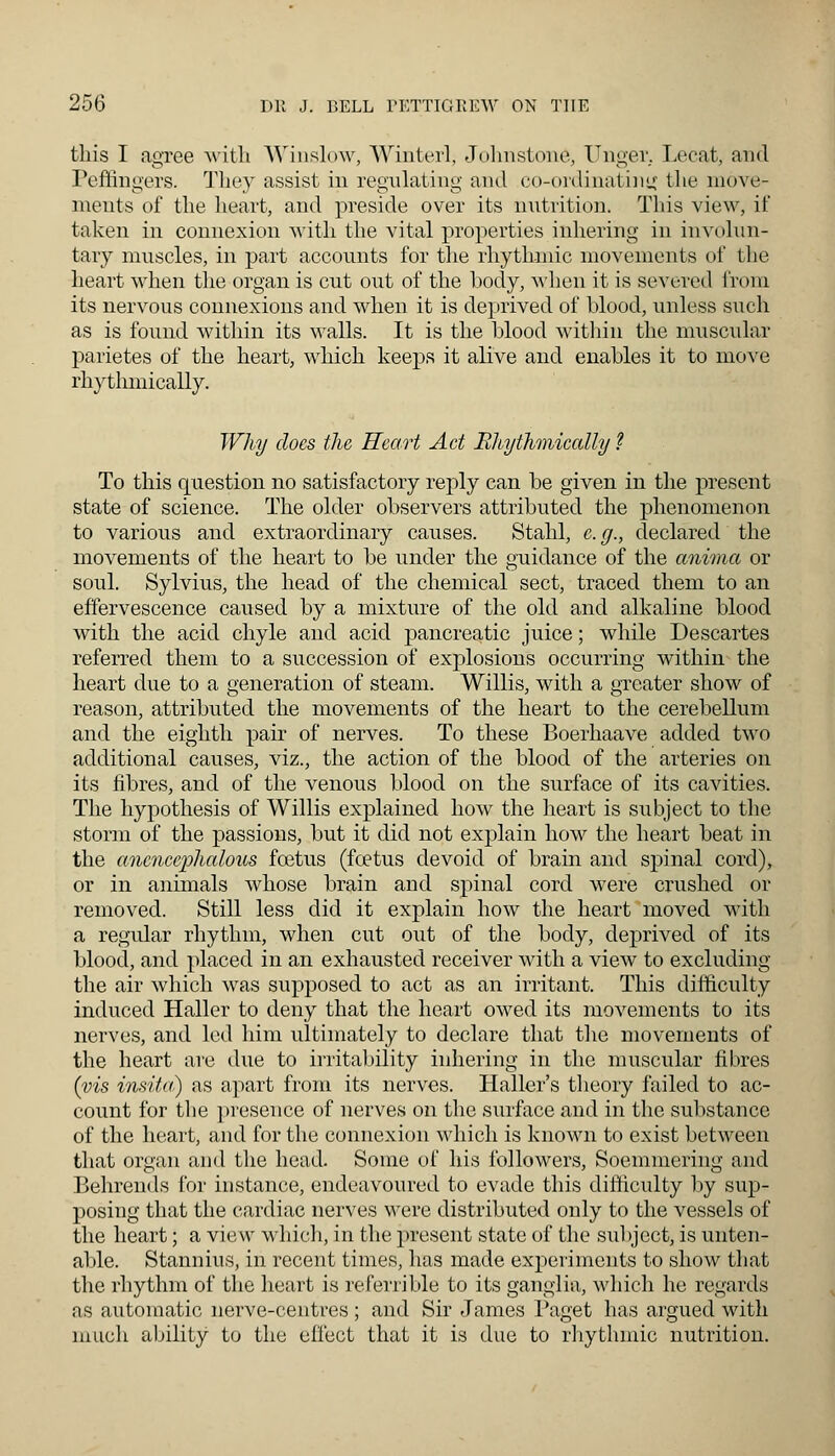 this I agree with Winslow, Winterl, Johnstone, Unger. Lecat, and Peffingers. They assist in regulating and co-ordinating the move- ments of the heart, and preside over its nutrition. This view, if taken in connexion with the vital properties inhering in involun- tary muscles, in part accounts for the rhythmic movements of the heart when the organ is cut out of the body, when it is severed from its nervous connexions and when it is deprived of blood, unless such as is found within its walls. It is the blood within the muscular parietes of the heart, which keeps it alive and enables it to move rhythmically. Why docs the Heart Act Bhythmically ? To this question no satisfactory reply can be given in the present state of science. The older observers attributed the phenomenon to various and extraordinary causes. Stahl, e.g., declared the movements of the heart to be under the guidance of the anima or soul. Sylvius, the head of the chemical sect, traced them to an effervescence caused by a mixture of the old and alkaline blood with the acid chyle and acid pancreatic juice; while Descartes referred them to a succession of explosions occurring within the heart due to a generation of steam. Willis, with a greater show of reason, attributed the movements of the heart to the cerebellum and the eighth pair of nerves. To these Boerhaave added two additional causes, viz., the action of the blood of the arteries on its fibres, and of the venous blood on the surface of its cavities. The hypothesis of Willis explained how the heart is subject to the storm of the passions, but it did not explain how the heart beat in the ancnccphaloiLS foetus (fcetus devoid of brain and spinal cord), or in animals whose brain and spinal cord were crushed or removed. Still less did it explain how the heart moved with a regidar rhythm, when cut out of the body, deprived of its blood, and placed in an exhausted receiver with a view to excluding the air which was supposed to act as an irritant. This difficulty induced Haller to deny that the heart owed its movements to its nerves, and led him ultimately to declare that the movements of the heart are due to irritability inhering in the muscular fibres (vis insitci) as apart from its nerves. Haller's theory failed to ac- count for the presence of nerves on the surface and in the substance of the heart, and for the connexion which is known to exist between that organ and the head. Some of his followers, Soemmering and Behrends for instance, endeavoured to evade this difficulty by sup- posing that the cardiac nerves were distributed only to the vessels of the heart; a view which, in the present state of the subject, is unten- able. Stannius, in recent times, has made experiments to show that the rhythm of the heart is referrible to its ganglia., which he regards as automatic nerve-centres ; and Sir James Paget has argued with much ability to the effect that it is due to rhythmic nutrition.