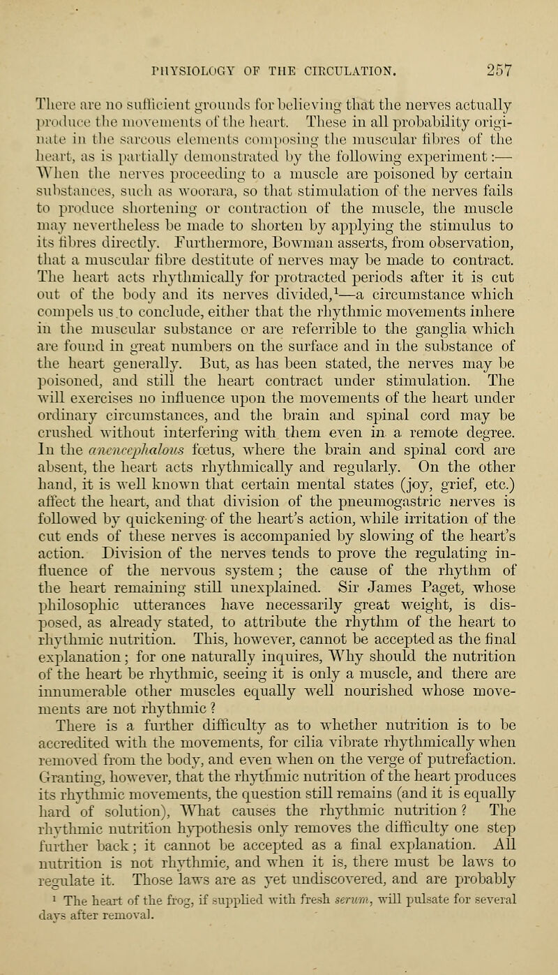 Tliere are no sufficient grounds for believing that the nerves actually produce the movements of the heart. These in all probability origi- nate in the sarcous elements composing the muscular fibres of the heart, as is partially demonstrated by the following experiment:— When the nerves proceeding to a muscle are poisoned by certain substances, such as woorara, so that stimulation of the nerves fails to produce shortening or contraction of the muscle, the muscle may nevertheless be made to shorten by applying the stimulus to its fibres directly. Furthermore, Bowman asserts, from observation, that a muscular fibre destitute of nerves may be made to contract. The heart acts rhythmically for protracted periods after it is cut out of the body and its nerves divided,1—a circumstance which compels us to conclude, either that the rhythmic movements inhere in the muscular substance or are referrible to the ganglia which are found in great numbers on the surface and in the substance of the heart generally. But, as has been stated, the nerves may be poisoned, and still the heart contract under stimulation. The will exercises no influence upon the movements of the heart under ordinary circumstances, and the brain and spinal cord may be crushed without interfering with them even in a remote degree. In the ancnceplialoiis foetus, where the brain and spinal cord are absent, the heart acts rhythmically and regularly. On the other hand, it is well known that certain mental states (joy, grief, etc.) affect the heart, and that division of the pneumogastric nerves is followed by quickening' of the heart's action, while irritation of the cut ends of these nerves is accompanied by slowing of the heart's action. Division of the nerves tends to prove the regulating in- fluence of the nervous system; the cause of the rhythm of the heart remaining still unexplained. Sir James Paget, whose philosophic utterances have necessarily great weight, is dis- posed, as already stated, to attribute the rhythm of the heart to rhythmic nutrition. This, however, cannot be accepted as the final explanation: for one naturally inquires, Why should the nutrition of the heart be rhythmic, seeing it is only a muscle, and there are iimumerable other muscles equally well nourished whose move- ments are not rhythmic ? There is a further difficulty as to whether nutrition is to be accredited with the movements, for cilia vibrate rhythmically when removed from the body, and even when on the verge of putrefaction. Granting, however, that the rhythmic nutrition of the heart produces its rhythmic movements, the question still remains (and it is equally hard of solution), What causes the rhythmic nutrition ? The rhvthmic nutrition hypothesis only removes the difficulty one step further back; it cannot be accepted as a final explanation. All nutrition is not rhythmic, and when it is, there must be laws to regulate it. Those laws are as yet undiscovered, and are probably 1 The heart of the frog, if supplied with fresh serum, will pulsate for several days after removal.