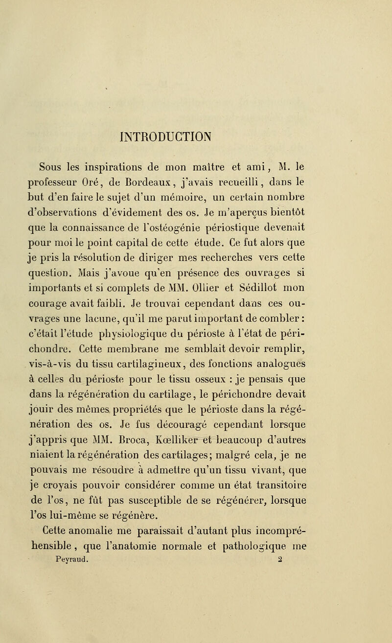 INTRODUCTION Sous les inspirations de mon maitre et ami, M. le professeur Oré, de Bordeaux, j'avais recueilli, dans le but d'en faire le sujet d'un mémoire, un certain nombre d'observations d'évidement des os. Je m'aperçus bientôt que la connaissance de l'ostéogénie périostique devenait pour moi le point capital de cette étude. Ce fut alors que je pris la résolution de diriger mes recherches vers cette question. Mais j'avoue qu'en présence des ouvrages si importants et si complets de MM. Ollier et Sédillot mon courage avait faibli. Je trouvai cependant dans ces ou- vrages une lacune, qu'il me parut important de combler : c'était l'étude physiologique du périoste à Tétat de péri- chondre. Cette membrane me semblait devoir remplir, vis-à-vis du tissu cartilagineux, des fonctions analogues à celles du périoste pour le tissu osseux : je pensais que dans la régénération du cartilage, le périchondre devait jouir des mêmes propriétés que le périoste dans la régé- nération des os. Je fus découragé cependant lorsque j'appris que MM. Broca, Kœlliker et beaucoup d'autres niaient la régénération des cartilages ; malgré cela, je ne pouvais me résoudre à admettre qu'un tissu vivant, que je croyais pouvoir considérer comme un état transitoire de l'os, ne fût pas susceptible de se régénérer, lorsque l'os lui-même se régénère. Cette anomalie me paraissait d'autant plus incompré- hensible , que l'anatomie normale et pathologique me Pevraud. 2