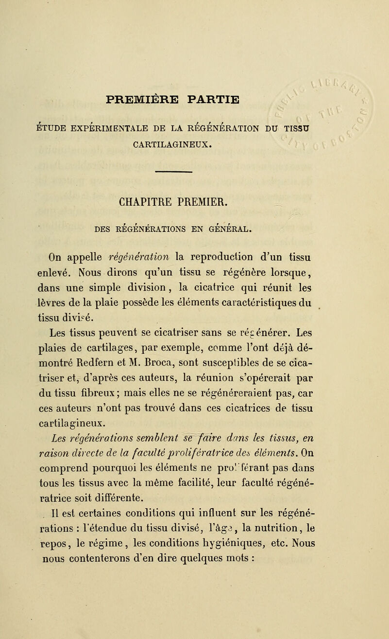 PREMIÈRE PARTIE ÉTUDE EXPÉRIMENTALE DE LA REGENERATION DU TISSU CARTILAGINEUX. CHAPITRE PREMIER. DES RÉGÉNÉRATIONS EN GÉNÉRAL. On appelle régénération la reproduction d'un tissu enlevé. Nous dirons qu'un tissu se régénère lorsque, dans une simple division , la cicatrice qui réunit les lèvres de la plaie possède les éléments caractéristiques du tissu divi?é. Les tissus peuvent se cicatriser sans se régénérer. Les plaies de cartilages, par exemple, comme l'ont déjà dé- montré Redfern et M. Broca, sont susceptibles de se cica- triser et, d'après ces auteurs, la réunion s'opérerait par du tissu fibreux ; mais elles ne se régénéreraient pas, car ces auteurs n'ont pas trouvé dans ces cicatrices de tissu cartilagineux. Les régénérations semblent se faire dans les tissus, en raison directe de la faculté prolifératrice des éléments. On comprend pourquoi les éléments ne pro! férant pas dans tous les tissus avec la même facilité, leur faculté régéné- ratrice soit différente. Il est certaines conditions qui influent sur les régéné- rations : l'étendue du tissu divisé, l'âgj , la nutrition, le repos, le régime , les conditions hygiéniques, etc. Nous nous contenterons d'en dire quelques mots :