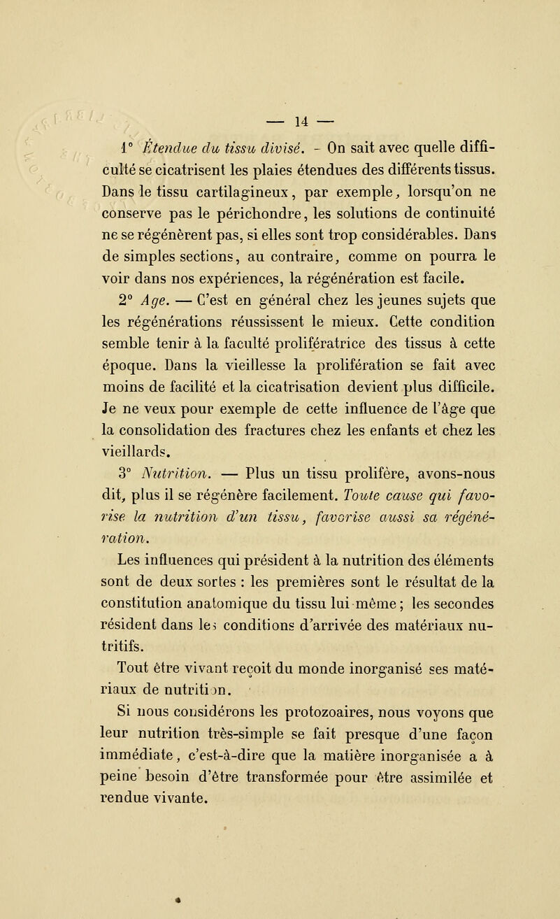 i° Étendue du tissu divisé. - On sait avec quelle diffi- culté se cicatrisent les plaies étendues des différents tissus. Dans le tissu cartilagineux, par exemple, lorsqu'on ne conserve pas le périchondre, les solutions de continuité ne se régénèrent pas, si elles sont trop considérables. Dans de simples sections, au contraire, comme on pourra le voir dans nos expériences, la régénération est facile. 2° Age. — C'est en général chez les jeunes sujets que les régénérations réussissent le mieux. Cette condition semble tenir à la faculté prolifératrice des tissus à cette époque. Dans la vieillesse la prolifération se fait avec moins de facilité et la cicatrisation devient plus difficile. Je ne veux pour exemple de cette influence de l'âge que la consolidation des fractures chez les enfants et chez les vieillards. 3° Nutrition. — Plus un tissu prolifère, avons-nous dit, plus il se régénère facilement. Toute cause qui favo- rise la nutrition d'un tissu, favorise aussi sa régéné- ration. Les influences qui président à la nutrition des éléments sont de deux sortes : les premières sont le résultat de la constitution anatomique du tissu lui même ; les secondes résident dans les conditions d'arrivée des matériaux nu- tritifs. Tout être vivant reçoit du monde inorganisé ses maté- riaux de nutritijn. Si nous considérons les protozoaires, nous voyons que leur nutrition très-simple se fait presque d'une façon immédiate, c'est-à-dire que la matière inorganisée a à peine besoin d'être transformée pour être assimilée et rendue vivante.