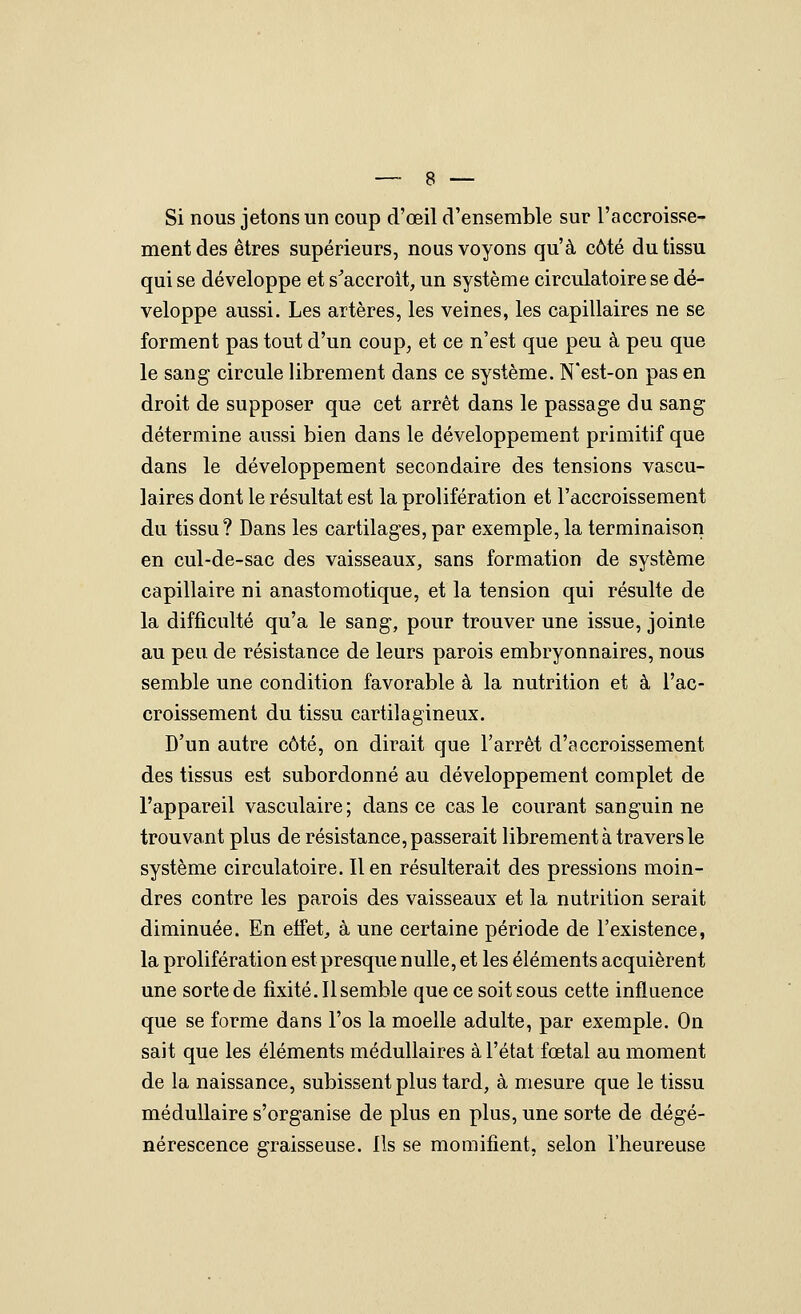 Si nous jetons un coup d'œil d'ensemble sur l'accroisse- ment des êtres supérieurs, nous voyons qu'à côté du tissu qui se développe et s^accroit, un système circulatoire se dé- veloppe aussi. Les artères, les veines, les capillaires ne se forment pas tout d'un coup, et ce n'est que peu à peu que le sang circule librement dans ce système. N'est-on pas en droit de supposer que cet arrêt dans le passage du sang détermine aussi bien dans le développement primitif que dans le développement secondaire des tensions vascu- laires dont le résultat est la prolifération et l'accroissement du tissu? Dans les cartilages, par exemple, la terminaison en cul-de-sac des vaisseaux, sans formation de système capillaire ni anastomotique, et la tension qui résulte de la difficulté qu'a le sang, pour trouver une issue, jointe au peu de résistance de leurs parois embryonnaires, nous semble une condition favorable à la nutrition et à l'ac- croissement du tissu cartilagineux. D'un autre côté, on dirait que l'arrêt d'accroissement des tissus est subordonné au développement complet de l'appareil vasculaire; dans ce cas le courant sanguin ne trouvant plus de résistance, passerait librement à travers le système circulatoire. lien résulterait des pressions moin- dres contre les parois des vaisseaux et la nutrition serait diminuée. En effet, à une certaine période de l'existence, la prolifération est presque nulle, et les éléments acquièrent une sorte de fixité. Il semble que ce soit sous cette influence que se forme dans l'os la moelle adulte, par exemple. On sait que les éléments médullaires à l'état fœtal au moment de la naissance, subissent plus tard, à mesure que le tissu médullaire s'organise de plus en plus, une sorte de dégé- nérescence graisseuse. Ils se momifient, selon l'heureuse