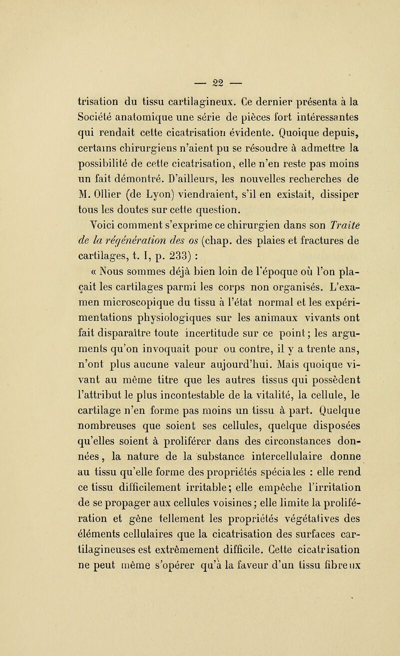 trisation du tissu cartilagineux. Ce dernier présenta à la Société an atomique une série de pièces fort intéressantes qui rendait cette cicatrisation évidente. Quoique depuis, certains chirurgiens n'aient pu se résoudre à admettre la possibilité de cette cicatrisation, elle n'en reste pas moins un fait démontré. D'ailleurs, les nouvelles recherches de M. Ollier (de Lyon) viendraient, s'il en existait, dissiper tous les doutes sur cette question. Yoici comment s'exprime ce chirurgien dans son Traité de la régénération des os (chap. des plaies et fractures de cartilages, t. I, p. 233) : « Nous sommes déjà bien loin de l'époque où l'on pla- çait les cartilages parmi les corps non organisés. L'exa- men microscopique du tissu à l'état normal et les expéri- mentations physiologiques sur les animaux vivants ont fait disparaître toute incertitude sur ce point ; les argu- ments qu'on invoquait pour ou contre, il y a trente ans, n'ont plus aucune valeur aujourd'hui. Mais quoique vi- vant au même titre que les autres tissus qui possèdent l'attribut le plus incontestable de la vitalité, la cellule, le cartilage n'en forme pas moins un tissu à part. Quelque nombreuses que soient ses cellules, quelque disposées qu'elles soient à proliférer dans des circonstances don- nées , la nature de la substance intercellulaire donne au tissu qu'elle forme des propriétés spéciales : elle rend ce tissu difficilement irritable; elle empêche l'irritation de se propager aux cellules voisines ; elle limite la prolifé- ration et gêne tellement les propriétés végétatives des éléments cellulaires que la cicatrisation des surfaces car- tilagineuses est extrêmement difficile. Cette cicatrisation ne peut même s'opérer qu'à la faveur d'un tissu fibreux