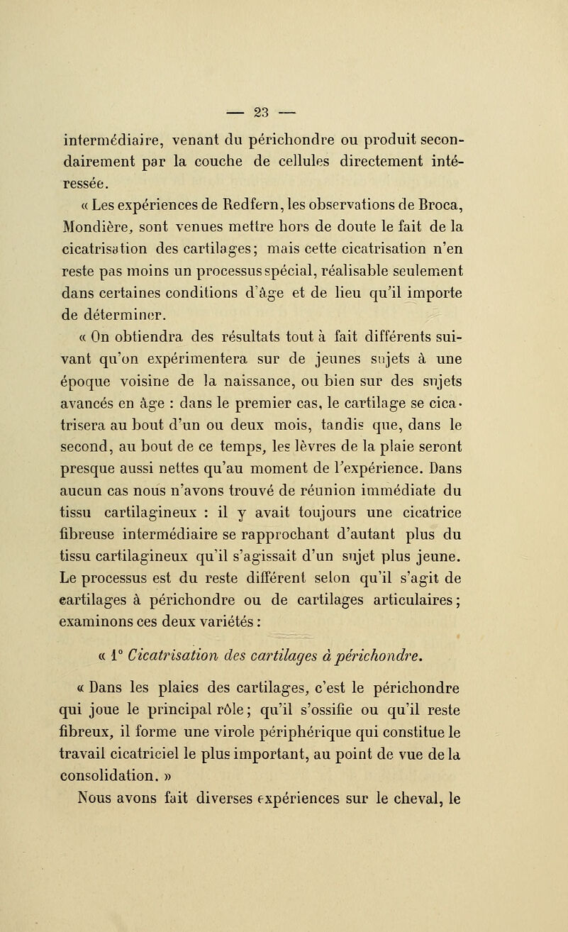 intermédiaire, venant du périchondre ou produit secon- dairement par la couche de cellules directement inté- ressée. « Les expériences de Redfern, les observations de Broca, Mondière^ sont venues mettre hors de doute le fait de la cicatrisytion des cartilages; mais cette cicatrisation n'en reste pas moins un processus spécial, réalisable seulemicnt dans certaines conditions d'âge et de lieu qu'il importe de déterminer. « On obtiendra des résultats tout à fait différents sui- vant qu'on expérimentera sur de jeunes snjets à une époque voisine de la naissance, ou bien sur des sujets avancés en âge : dans le premier cas, le cartilage se cica- trisera au bout d'un ou deux mois, tandis que, dans le second, au bout de ce temps, les lèvres de la plaie seront presque aussi nettes qu'au moment de Texpérience. Dans aucun cas nous n'avons trouvé de réunion immédiate du tissu cartilagineux : il y avait toujours une cicatrice fibreuse intermédiaire se rapprochant d'autant plus du tissu cartilagineux qu'il s'agissait d'un sujet plus jeune. Le processus est du reste différent selon qu'il s'agit de eartilages à périchondre ou de cartilages articulaires; examinons ces deux variétés : « 1° Cicati'isation des cartilages à périchondre. « Dans les plaies des cartilages, c'est le périchondre qui joue le principal rôle ; qu'il s'ossifie ou qu'il reste fibreux, il forme une virole périphérique qui constitue le travail cicatriciel le plus important, au point de vue de la consolidation. » Nous avons fait diverses expériences sur le cheval, le