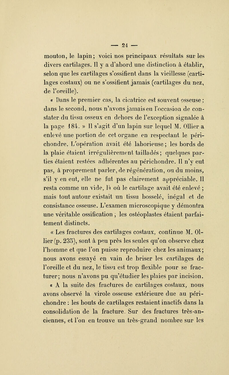 mouton, le lapin; voici nos principaux résultats sur les divers cartilages. Il y a d'abord une distinction à établir, selon que les cartilages s'ossifient dans la vieillesse (carti- lages costaux) ou ne s'ossifient jamais (cartilages du nez, de l'oreille). «r Dans le premier cas, la cicatrice est souvent osseuse ; dans le second, nous n'avons jamais eu l'occasion de con- stater du tissu osseux en dehors de l'exception signalée à la page J84. « Il s'agit d'un lapin sur lequel M. Ollier a enlevé une portion de cet organe en respectant le péri- chondre. L^opération avait été laborieuse ; les bords de la plaie étaient irrégulièrement tailladés; quelques par- ties étaient restées adhérentes au périchondre. Il n'y eut pas, à proprement parler, de régénération, ou du moins, s'il y en eut, elle ne fut pas clairement appréciable. Il resta comme un vide, \k où le cartilage avait été enlevé ; mais tout autour existait un tissu bosselé, inégal et de consistance osseuse. L'examen microscopique y démontra une véritable ossification ; les ostéoplastes étaient parfai- tement distincts. « Les fractures des cartilages costaux, continue M. Ol- lier (p. 235), sont à peu près les seules qu'on observe chez l'homme et que l'on puisse reproduire chez les animaux; nous avons essayé en vain de briser les cartilages de l'oreille et du nez, le tissu est trop flexible pour se frac- turer; nous n'avons pu qu'étudier les plaies par incision. « A la suite des fractures de cartilages costaux, nous avons observé la virole osseuse extérieure due au péri- chondre : les bouts de cartilages restaient inactifs dans la consolidation de la fracture. Sur des fractures très-an- ciennes, et Ton en trouve un très-grand nombre sur les