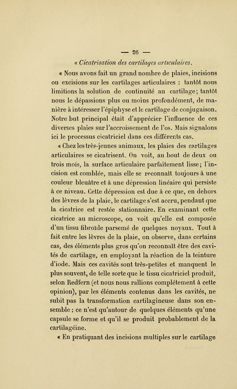 c( Cicatrisation des cartilages articulaires. « Nous avons fait un grand nombre de plaies, incisions ou excisions sur les cartilages articulaires : tantôt nous limitions la solution de continuité au cartilage; tantôt nous le dépassions plus ou moins profondément, de ma- nière à intéresser l'épiphyse et le cartilage de conjugaison. Notre but principal était d'apprécier l'influence de ces diverses plaies sur Taccroissement de l'os. Mais signalons ici le processus cicatriciel dans ces différents cas. « Chez les très-jeunes animaux, les plaies des cartilages articulaires se cicatrisent. On voit, au bout de deux ou trois mois, la surface articulaire parfaitement lisse ; l'in- cision est comblée, mais elle se reconnaît toujours à une couleur bleuâtre et à une dépression linéaire qui persiste à ce niveau. Cette dépression est due à ce que, en dehors des lèvres de la plaie, le cartilage s'est accru, pendant que la cicatrice est restée stationnaire. En examinant cette cicatrice au microscope, on voit qu'elle est composée d'un tissu fibroïde parsemé de quelques noyaux. Tout à fait entre les lèvres de la plaie, on observe, dans certains cas, des éléments plus gros qu'on reconnaît être des cavi- tés de cartilage, en employant la réaction de la teinture d'iode. Mais ces cavités sont très-petites et manquent le plus souvent, de telle sorte que le tissu cicatriciel produit, selon Redfern (et nous nous rallions complètement à cette opinion), par les éléments contenus dans les cavités, ne subit pas la transformation cartilagineuse dans son en- semble ; ce n'est qu'autour de quelques éléments qu'une capsule se forme et qu'il se produit probablement de la cartilagéine. « En pratiquant des incisions multiples sur le cartilage