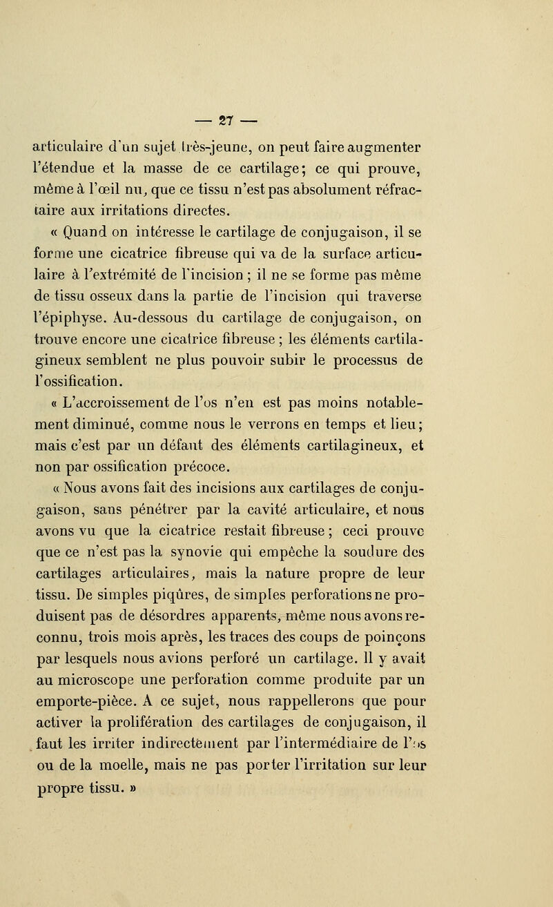 articulaire d'un sujet.Irès-jeune, on peut faire augmenter l'étendue et la masse de ce cartilage; ce qui prouve, même à l'œil nu^ que ce tissu n'est pas absolument réfrac- iaire aux irritations directes. « Quand on intéresse le cartilage de conjugaison, il se forme une cicatrice fibreuse qui va de la surface articu- laire à l'extrémité de l'incision ; il ne se forme pas même de tissu osseux dans la partie de l'incision qui traverse l'épiphyse. Au-dessous du cartilage de conjugaison, on trouve encore une cicatrice fibreuse ; les éléments cartila- gineux semblent ne plus pouvoir subir le processus de r ossification. « L'accroissement de l'os n'en est pas moins notable- ment diminué, comme nous le verrons en temps et lieu; mais c'est par un défaut des éléments cartilagineux, et non par ossification précoce. « Nous avons fait des incisions aux cartilages de conju- gaison, sans pénétrer par la cavité articulaire, et nous avons vu que la cicatrice restait fibreuse ; ceci prouve que ce n'est pas la synovie qui empêche la soudure des cartilages articulaires, mais la nature propre de leur tissu. De simples piqûres, de simples perforations ne pro- duisent pas de désordres apparents, même nous avons re- connu, trois mois après, les traces des coups de poinçons par lesquels nous avions perforé un cartilage. Il y avait au microscope une perforation comme produite par un emporte-pièce. A ce sujet, nous rappellerons que pour activer la prolifération des cartilages de conjugaison, il faut les irriter indirectement par l'intermédiaire de l'fts ou de la moelle, mais ne pas porter l'irritation sur leur propre tissu. »