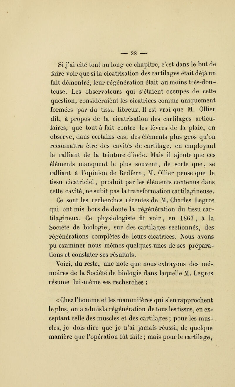 Si j'ai cité tout au long ce chapitre, c'est dans le but de faire voir que si la cicatrisation des cartilages était déjà un fait démontré, leur régénération était au moins tiès-dou- teuse. Les observateurs qui s'étaient occupés de cette question^ considéraient les cicatrices comme uniquement formées par du tissu fibreux. Il est vrai que M. Ollier dit, à propos de la cicatrisation des cartilages articu- laires, que tout à fait contre les lèvres de la plaie, on observe, dans certains cas, des éléments plus gros qu'on reconnaîtra être des cavités de cartilage, en employant la ralliant de la teinture d'iode. Mais il ajoute que ces éléments manquent le plus souvent, de sorte que, se ralliant à l'opinion de Redfern, M. Ollier pense que le tissu cicatriciel, produit par les éléments contenus dans cette cavité, ne subit pas la transformation cartilagineuse. Ce sont les recherches récentes de M. Charles Legros qui ont mis hors de doute la régénération du tissu car- tilagineux. Ce physiologiste fit voir, en 18^7, à la Société de biologie, sur des cartilages sectionnés, des régénérations complètes de leurs cicatrices. Nous avons pu examiner nous mêmes quelques-unes de ses prépara- tions et constater ses résultats. Yoici, du reste, une note que nous extrayons des mé- moires de la Société de biologie dans laquelle M. Legros résume lui-même ses recherches : c( Chez l'homme et les mammifères qui s'en rapprochent le plus, on a admisla régénération de tous les tissus, en ex- ceptant celle des muscles et des cartilages ; pour les mus- cles, je dois dire que je n'ai jamais réussi, de quelque manière que l'opération fût faite; mais pour le cartilage,