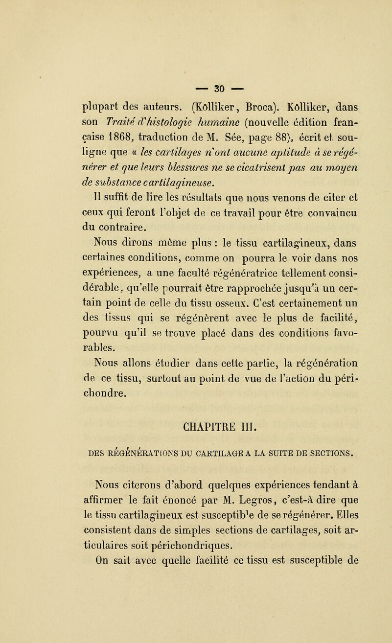 plupart des auteurs. (Kôlliker, Broca). Kôlliker, dans son Traité cVhistologie humaine (nouvelle édition fran- çaise 1868, traduction de M. Sée, page 88), écrit et sou- ligne que « les cartilages nont aucune aptitude à se régé- nérer et que leurs blessures ne se cicatrisent pas au moyen de substance cartilagineuse. 11 suffit de lire les résultats que nous venons de citer et ceux qui feront l'objet de ce travail pour être convaincu du contraire. Nous dirons même plus : le tissu cartilagineux, dans certaines conditions, comme on pourra le voir dans nos expériences, a une faculté régénératrice tellement consi- dérable, qu'elle pourrait être rapprochée jusqu'à un cer- tain point de celle du tissu osseux. C'est certainement un des tissus qui se régénèrent avec le plus de facilité, pourvu qu'il se trouve placé dans des conditions favo- rables. Nous allons étudier dans cette partie, la régénération de ce tissu, surtout au point de vue de l'action du péri- chondre. CHAPITRE m. Nous citerons d'abord quelques expériences tendant à affirmer le fait énoncé par M. Legros, c'est-à dire que le tissu cartilagineux est susceptible de se régénérer. Elles consistent dans de simples sections de cartilages, soit ar- ticulaires soit périchondriques. On sait avec quelle facilité ce tissu est susceptible de