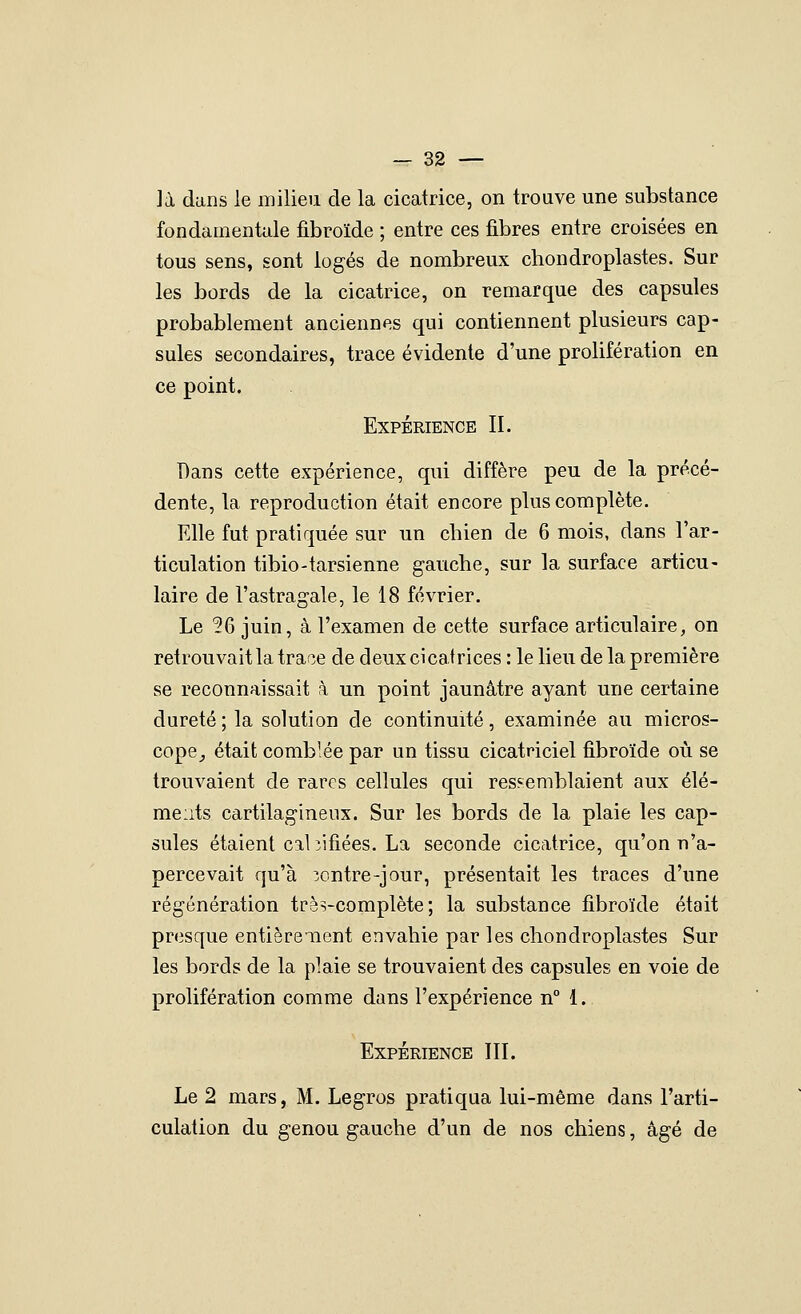 — sa- la dans le milieu de la cicatrice, on trouve une substance fondamentale fibroïde ; entre ces fibres entre croisées en tous sens, sont logés de nombreux chondroplastes. Sur les bords de la cicatrice, on remarque des capsules probablement anciennes qui contiennent plusieurs cap- sules secondaires, trace évidente d'une prolifération en ce point. Expérience II. Dans cette expérience, qui diffère peu de la précé- dente, la reproduction était encore plus complète. Elle fut pratiquée sur un chien de 6 mois, dans l'ar- ticulation tibio-tarsienne gauche, sur la surface articu- laire de l'astragale, le 18 février. Le ^6 juin, à l'examen de cette surface articulaire, on retrouvait la trace de deux cicatrices : le lieu de la première se reconnaissait k un point jaunâtre ayant une certaine dureté; la solution de continuité, examinée au micros- cope^ était comblée par un tissu cicatriciel fibroïde où se trouvaient de rares cellules qui ressemblaient aux élé- ments cartilagineux. Sur les bords de la plaie les cap- sules étaient cal îifiées. La seconde cicatrice, qu'on n'a- percevait qu'à 3ontre-jour, présentait les traces d'une régénération très-complète; la substance fibroïde était presque entièrenent envahie par les chondroplastes Sur les bords de la plaie se trouvaient des capsules en voie de prolifération comme dans l'expérience n° 1. Expérience III. Le 2 mars, M. Legros pratiqua lui-même dans l'arti- culation du genou gauche d'un de nos chiens, âgé de