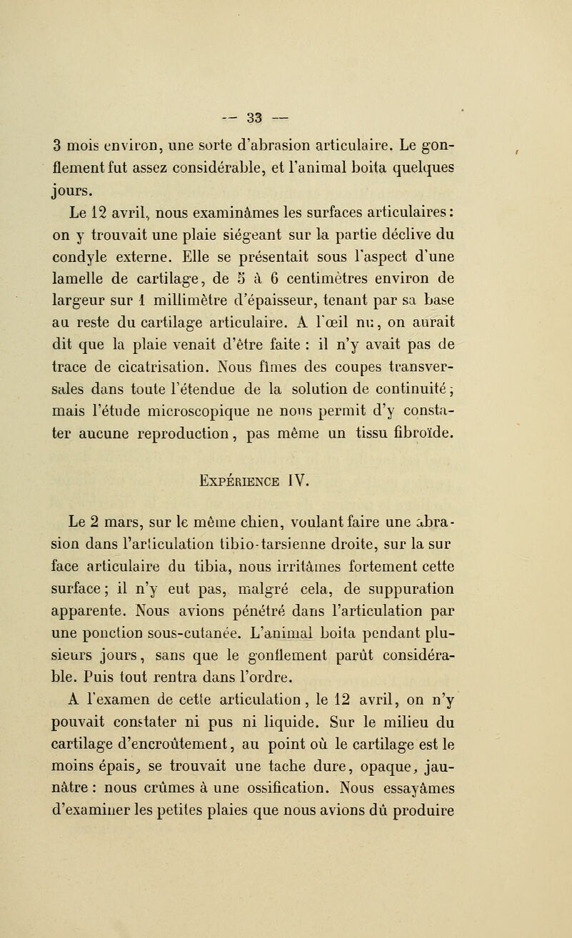 3 mois environ, une sorte d'abrasion articulaire. Le gon- flement fut assez considérable, et l'animal boita quelques jours. Le 12 avril, nous examinâmes les surfaces articulaires: on y trouvait une plaie siégeant sur la partie déclive du condyle externe. Elle se présentait sous l'aspect d'une lamelle de cartilage, de 5 à 6 centimètres environ de largeur sur 1 millimètre d'épaisseur, tenant par sa base au reste du cartilage articulaire. A Foeil nu, on aurait dit que la plaie venait d'être faite : il n'y avait pas de trace de cicatrisation. Nous fi mes des coupes transver- sales dans toute l'étendue de la solution de continuité ; mais l'étude microscopique ne nous permit d'y consta- ter aucune reproduction, pas même an tissu fibroïde. Expérience IV. Le 2 mars, sur le même chien, voulant faire une abra- sion dans l'arliculation tibio-tarsienne droite, sur la sur face articulaire du tibia, nous irritâmes fortement cette surface ; il n'y eut pas, malgré cela, de suppuration apparente. Nous avions pénétré dans l'articulation par une ponction sous-cutanée. L'animal boita pendant plu- sieurs jours, sans que le gonflement parût considéra- ble. Puis tout rentra dans l'ordre. A l'examen de cette articulation, le 12 avril, on n'y pouvait constater ni pus ni liquide. Sur le milieu du cartilage d'encroûtement, au point où le cartilage est le moins épais;, se trouvait une tache dure, opaque^ jau- nâtre : nous crûmes à une ossification. Nous essayâmes d'examiner les petites plaies que nous avions dû produire