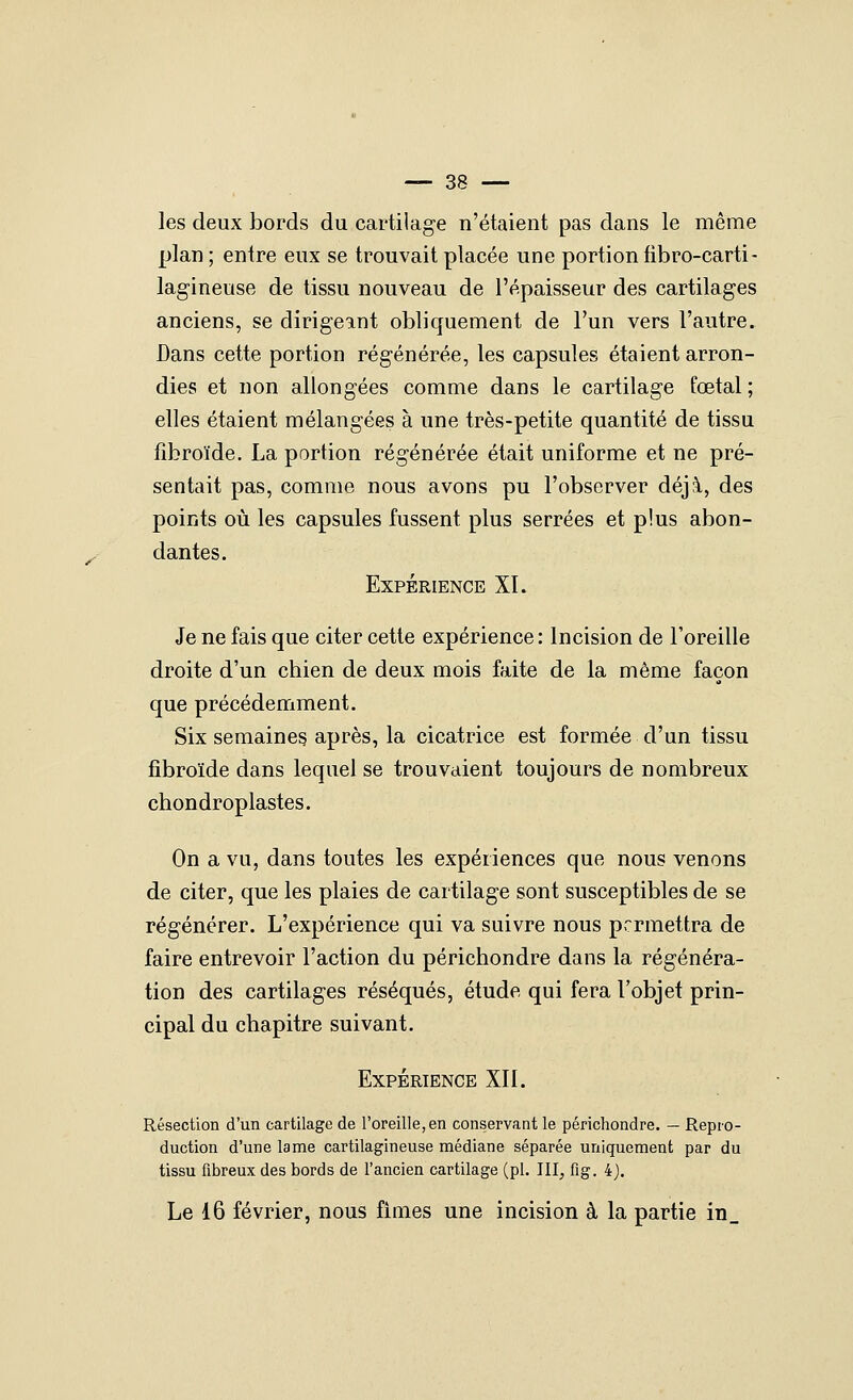 les deux bords du cartilage n'étaient pas dans le même plan ; entre eux se trouvait placée une portion fibro-carti- lagineuse de tissu nouveau de l'épaisseur des cartilages anciens, se dirigeant obliquement de l'un vers l'autre. Dans cette portion régénérée, les capsules étaient arron- dies et non allongées comme dans le cartilage fœtal ; elles étaient mélangées à une très-petite quantité de tissu fibroïde, La portion régénérée était uniforme et ne pré- sentait pas, comme nous avons pu l'observer déjà, des points où les capsules fussent plus serrées et plus abon- dantes. Expérience XI. Je ne fais que citer cette expérience : Incision de l'oreille droite d'un chien de deux mois faite de la même façon que précédemment. Six semaines après, la cicatrice est formée d'un tissu fibroïde dans lequel se trouvaient toujours de nombreux chondroplastes. On a vu, dans toutes les expériences que nous venons de citer, que les plaies de cartilage sont susceptibles de se régénérer. L'expérience qui va suivre nous permettra de faire entrevoir l'action du périchondre dans la régénéra- tion des cartilages réséqués, étude qui fera l'objet prin- cipal du chapitre suivant. Expérience XII. Résection d'un cartilage de l'oreille, en conservant le périchondre. — Repro- duction d'une lame cartilagineuse médiane séparée uniquement par du tissu fibreux des bords de l'ancien cartilage (pi. III, fig. 4J. Le 16 février, nous fîmes une incision à la partie in_