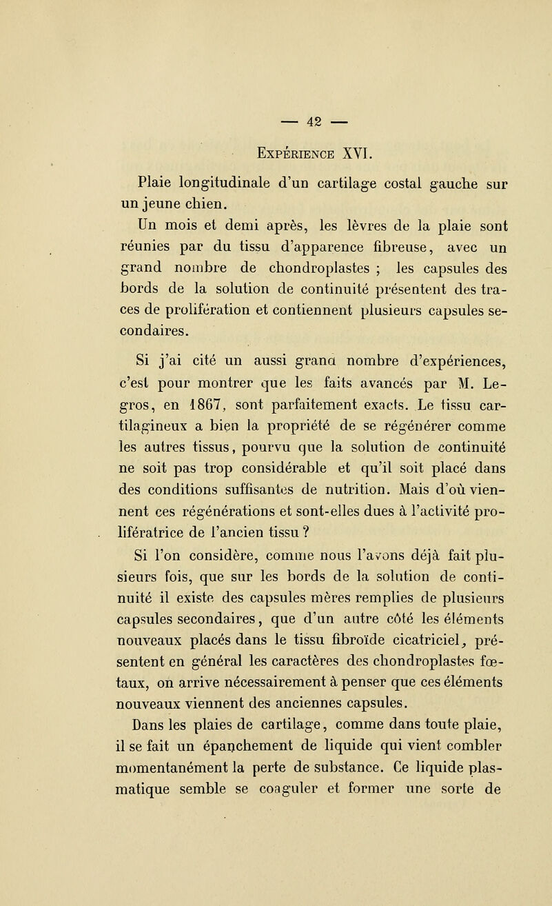 Expérience XVI. Plaie longitudinale d'un cartilage costal gauche sur un jeune chien. Un mois et demi après, les lèvres de la plaie sont réunies par du tissu d'apparence fibreuse, avec un grand nombre de chondroplastes ; les capsules des bords de la solution de continuité présentent des tra- ces de prolifération et contiennent plusieurs capsules se- condaires. Si j'ai cité un aussi grana nombre d'expériences, c'est pour montrer que les faits avancés par M. Le- gros, en 1867, sont parfaitement exacts. Le tissu car- tilagineux a bien la propriété de se régénérer comme les autres tissus, pourvu que la solution de continuité ne soit pas trop considérable et qu'il soit placé dans des conditions suffisantes de nutrition. Mais d'où vien- nent ces régénérations et sont-elles dues à l'activité pro- lifératrice de l'ancien tissu ? Si l'on considère, comme nous l'avons déjà fait plu- sieurs fois, que sur les bords de la solution de conti- nuité il existe des capsules mères remplies de plusieurs capsules secondaires, que d'un autre côté les éléments nouveaux placés dans le tissu fibroïde cicatriciel^ pré- sentent en général les caractères des chondroplastes fœ- taux, on arrive nécessairement à penser que ces éléments nouveaux viennent des anciennes capsules. Dans les plaies de cartilage, comme dans toute plaie, il se fait un épanchement de liquide qui vient combler momentanément la perte de substance. Ce liquide plas- matique semble se coaguler et former une sorte de