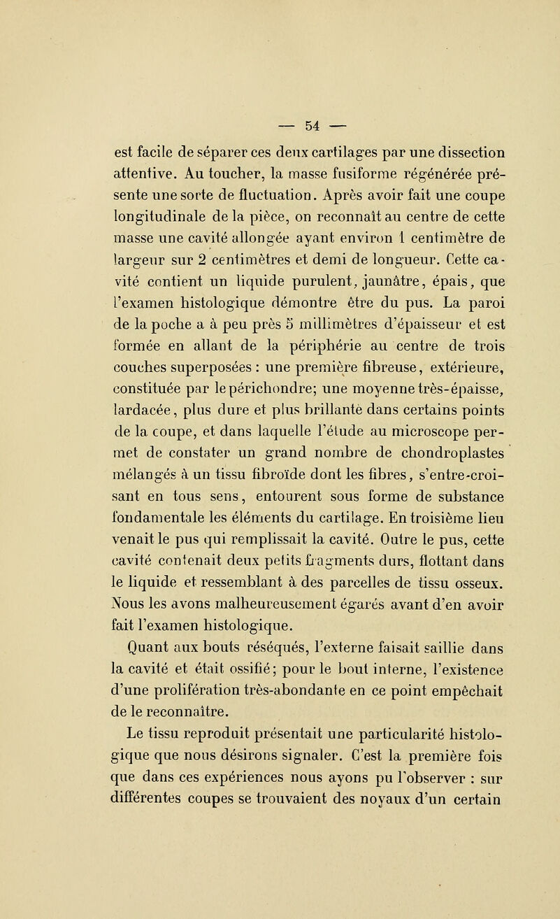 est facile de séparer ces deux cartilages par une dissection attentive. Au toucher, la masse fusiforme régénérée pré- sente une sorte de fluctuation. Après avoir fait une coupe longitudinale delà pièce, on reconnaît au centre de cette masse une cavité allongée ayant environ 1 centimètre de largeur sur 2 centimètres et demi de longueur. Cette ca- vité contient un liquide purulent, jaunâtre, épais, que l'examen histologique démontre être du pus. La paroi de la poche a à peu près 5 millimètres d'épaisseur et est formée en allant de la périphérie au centre de trois couches superposées : une première fibreuse, extérieure, constituée par lepérichondre; une moyenne très-épaisse, lardacée, plus dure et plus brillante dans certains points de la coupe, et dans laquelle l'élude au microscope per- met de constater un grand nombre de chondroplastes mélangés à un tissu fibroïde dont les fibres, s'entre-croi- sant en tous sens, entourent sous forme de substance fondamentale les éléments du cartilage. En troisième lieu venait le pus qui remplissait la cavité. Outre le pus, cette cavité contenait deux petits fiagments durs, flottant dans le liquide et ressemblant à des parcelles de tissu osseux. Nous les avons malheureusement égarés avant d'en avoir fait l'examen histologique. Quant aux bouts réséqués, l'externe faisait saillie dans la cavité et était ossifié; pour le bout interne, l'existence d'une prolifération très-abondante en ce point empêchait de le reconnaître. Le tissu reproduit présentait une particularité histolo- gique que nous désirons signaler. C'est la première fois que dans ces expériences nous ayons pu l'observer : sur différentes coupes se trouvaient des noyaux d'un certain