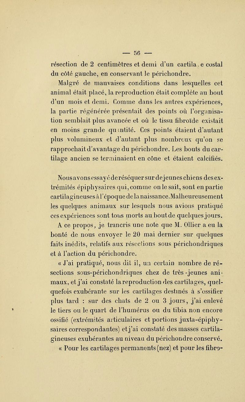 résection de 2 centimètres et demi d'un cartila.e costal dn côté gauche, en conservant le périchondre. Malgré de mauvaises conditions dans lesquelles cet animal était placé, la reproduction était complète au bout d'un mois et demi. Comme dans les autres expériences, la partie régénérée présentait des points où l'organisa- tion semblait plus avancée et où le tissu fibroïde existait en moins grande qumtité. Ces points étaient d'autant plus volumineux et d'autant plus nombreux qu'on se rapprochait d'avantage du périchondre. Les bouts du car- tilage ancien se terminaient en cône et étaient calcifiés. Nous avons essayé deréséquer sur déjeunes chiens des ex- trémités épiphysaires qui, comme on le sait, sont en partie cartilagineuses à l'époque delà naissance.Malheureusement les quelques animaux sur lesquels nous avions pratiqué ces expériences sont tous morts au bout de quelques jours. A ce propos, je trancris une note que M. OUier a eu la bonté de nous envoyer le 20 mai dernier sur quelques faits inédits, relatifs aux réseclions sous périchondriques et à l'action du périchondre. « J'ai pratiqué, nous dit il, un certain nombre de ré- sections sous-périchondriques chez de très -jeunes ani- maux, et j'ai constaté la reproduction des cartilages, quel- quefois exubérante sur les cartilages destinés à s'ossitier plus tard : sur des chats de 2 ou 3 jours, j'ai enlevé le tiers ou le quart de Thumérus ou du tibia non encore ossifié (extrémités articulaires et portions juxta-épiphy- saires correspondantes) et j'ai constaté des masses cartila- gineuses exubérantes au niveau du périchondre conservé. « Pour les cartilages permanents (nez) et pour les fibro-