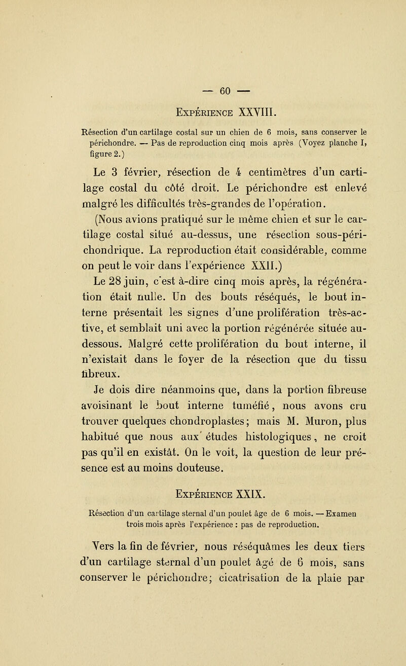 Expérience XXYIII. Résection d'un cartilage costal sur un chien de 6 mois, sans conserver le périchondre. — Pas de reproduction cinq mois après (Voyez planche I, figure 2.) Le 3 février, résection de 4 centimètres d'un carti- lage costal du côté droit. Le périchondre est enlevé malgré les difficultés très-grandes de l'opération. (Nous avions pratiqué sur le même chien et sur le car- tilage costal situé au-dessus, une réseclion sous-péri- chondrique. La reproduction était considérable, comme on peut le voir dans l'expérience XXII.) Le 28 juin, c'est à-dire cinq mois après, la régénéra- tion était nulle. Un des bouts réséqués, le bout in- terne présentait les signes d'une prolifération très-ac- tive, et semblait uni avec la portion régénérée située au- dessous. Malgré cette prolifération du bout interne, il n'existait dans le foyer de la résection que du tissu libreux. Je dois dire néanmoins que, dans la portion fibreuse avoisinant le bout interne tuméfié, nous avons cru trouver quelques chondroplastes; mais M. Muron, plus habitué que nous aux' études histologiques, ne croit pas qu'il en existât. On le voit, la question de leur pré- sence est au moins douteuse. Expérience XXIX. Résection d'un cartilage sternal d'un poulet âge de 6 mois. —Examen trois mois après l'expérience : pas de reproduction. Yers la fin de février, nous réséquâmes les deux tiers d'un cartilage sternal d'un poulet âgé de 6 mois, sans conserver le périchondre; cicatrisation de la plaie par