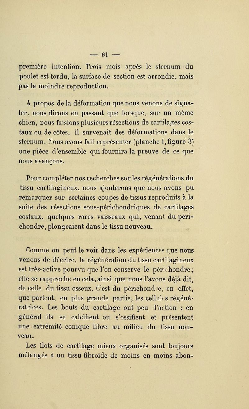 première intention. Trois mois après le sternum du poulet est tordu, la surface de section est arrondie, mais pas la moindre reproduction. A propos de la déformation que nous venons de signa- ler, nous dirons en passant que lorsque, sur un même chien, nous faisions plusieurs résections de cartilages cos- taux ou de côtes, il survenait des déformations dans le sternum. Nous avons fait représenter (planche I,figure 3) une pièce d'ensemble qui fournira la preuve de ce que nous avançons. Pour compléter nos recherches sur les régénérations du tissu cartilagineux, nous ajouterons que nous avons pu remarquer sur certaines coupes de tissus reproduits à la suite des résections sous-périchondriques de cartilages costaux, quelques rares vaisseaux qui, venaiit du péri- chondre, plongeaient dans le tissu nouveau. Comme on peut le voir dans les expériences que nous venons de décrire, la régénération du tissu cartilagineux est très-active pourvu que l'on conserve le péri(hondre; elle se rapproche en cela, ainsi que nous l'avons déjà dit, de celle du tissu osseux. C'est du périchondœ. en effet, que partent, en plus grande partie, les cellul* s régéné- ratrices. Les bouts du cartilage ont peu d'action : en général ils se calcifient ou s'ossifient et présentent une extrémité conique libre au milieu du tissu nou- veau. Les ilôts de cartilage mieux organisés sont toujours mélangés à un tissu fibroïde de moins en moins abon-