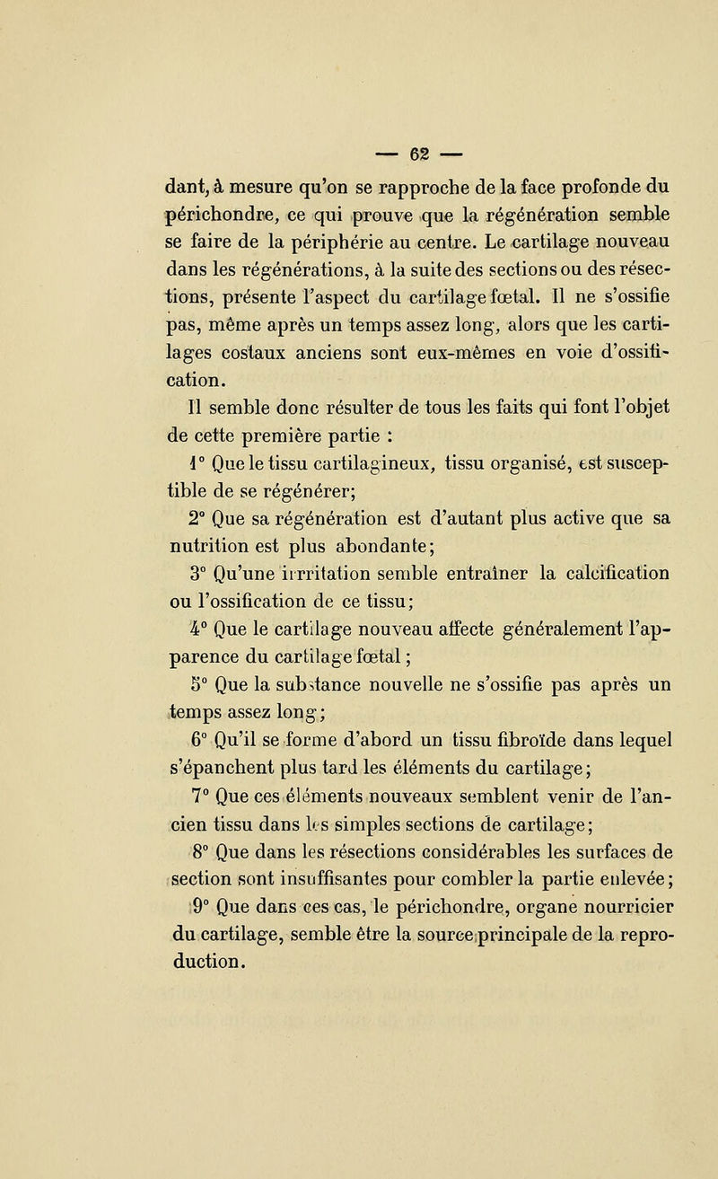 dantj à mesure qu'on se rapproche de la face profonde du périchondre, ce qui prouve que la régénération semble se faire de la périphérie au centre. Le cartilage nouveau dans les régénérations, à la suite des sections ou des résec- iions, présente l'aspect du cartilage fœtal. 11 ne s'ossifie pas, même après un temps assez long, alors que les carti- lages costaux anciens sont eux-mêmes en voie d'ossifi- cation. Il semble donc résulter de tous les faits qui font l'objet de cette première partie : \° Que le tissu cartilagineux, tissu organisé, est suscep- tible de se régénérer; 2 Que sa régénération est d'autant plus active que sa nutrition est plus abondante; 3° Qu'une irrritation semble entraîner la calcification ou l'ossification de ce tissu; %° Que le cartilage nouveau atfecte généralement l'ap- parence du cartilage fœtal ; 5 Que la substance nouvelle ne s'ossifie pas après un .temps assez long; 6° Qu'il se forme d'abord un tissu fibroïde dans lequel s'épanchent plus tard les éléments du cartilage; 7° Que ces éléments nouveaux semblent venir de l'an- cien tissu dans les simples sections de cartilage; 8° Que dans les résections considérables les surfaces de section sont insuffisantes pour combler la partie enlevée ; 9° Que dans ces cas, le périchondre, organe nourricier du cartilage, semble être la source;principale de la repro- duction.