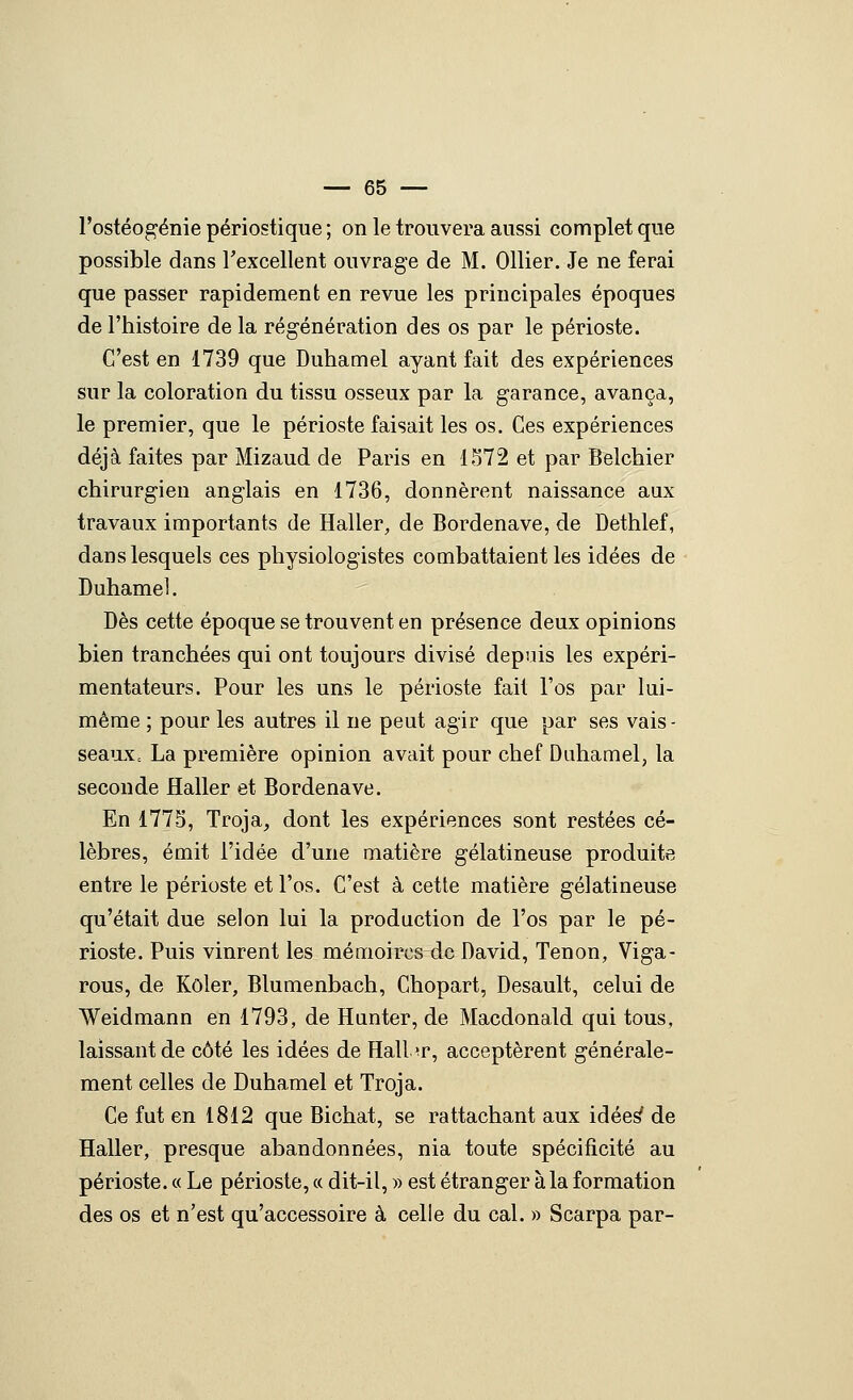 l'ostéo^énie périostique ; on le trouvera aussi complet que possible dans l'excellent ouvrage de M. Ollier. Je ne ferai que passer rapidement en revue les principales époques de l'histoire de la régénération des os par le périoste. C'est en 1739 que Duhamel ayant fait des expériences sur la coloration du tissu osseux par la garance, avança, le premier, que le périoste faisait les os. Ces expériences déjà faites par Mizaud de Paris en 1572 et par Belchier chirurgien anglais en 1736, donnèrent naissance aux travaux importants de Haller, de Bordenave, de Dethlef, dans lesquels ces physiologistes combattaient les idées de Duhame]. Dès cette époque se trouvent en présence deux opinions bien tranchées qui ont toujours divisé depuis les expéri- mentateurs. Pour les uns le périoste fait l'os par lui- même ; pour les autres il ne peut agir que par ses vais- seauXc La première opinion avait pour chef Duhamel, la seconde Haller et Bordenave. En 1775, Troja, dont les expériences sont restées cé- lèbres, émit l'idée d'une matière gélatineuse produite entre le périoste et l'os. C'est à cette matière gélatineuse qu'était due selon lui la production de l'os par le pé- rioste. Puis vinrent les mémoires de David, Tenon, Viga- rons, de Kôler, Blumenbach, Chopart, Desault, celui de Weidmann en 1793, de Hunter, de Macdonald qui tous, laissant de côté les idées de Halbr, acceptèrent générale- ment celles de Duhamel et Troja. Ce fut en 1812 que Bichat, se rattachant aux idée^ de Haller, presque abandonnées, nia toute spécificité au périoste. « Le périoste, « dit-il, » est étranger à la formation des os et n'est qu'accessoire à celle du cal. » Scarpa par-