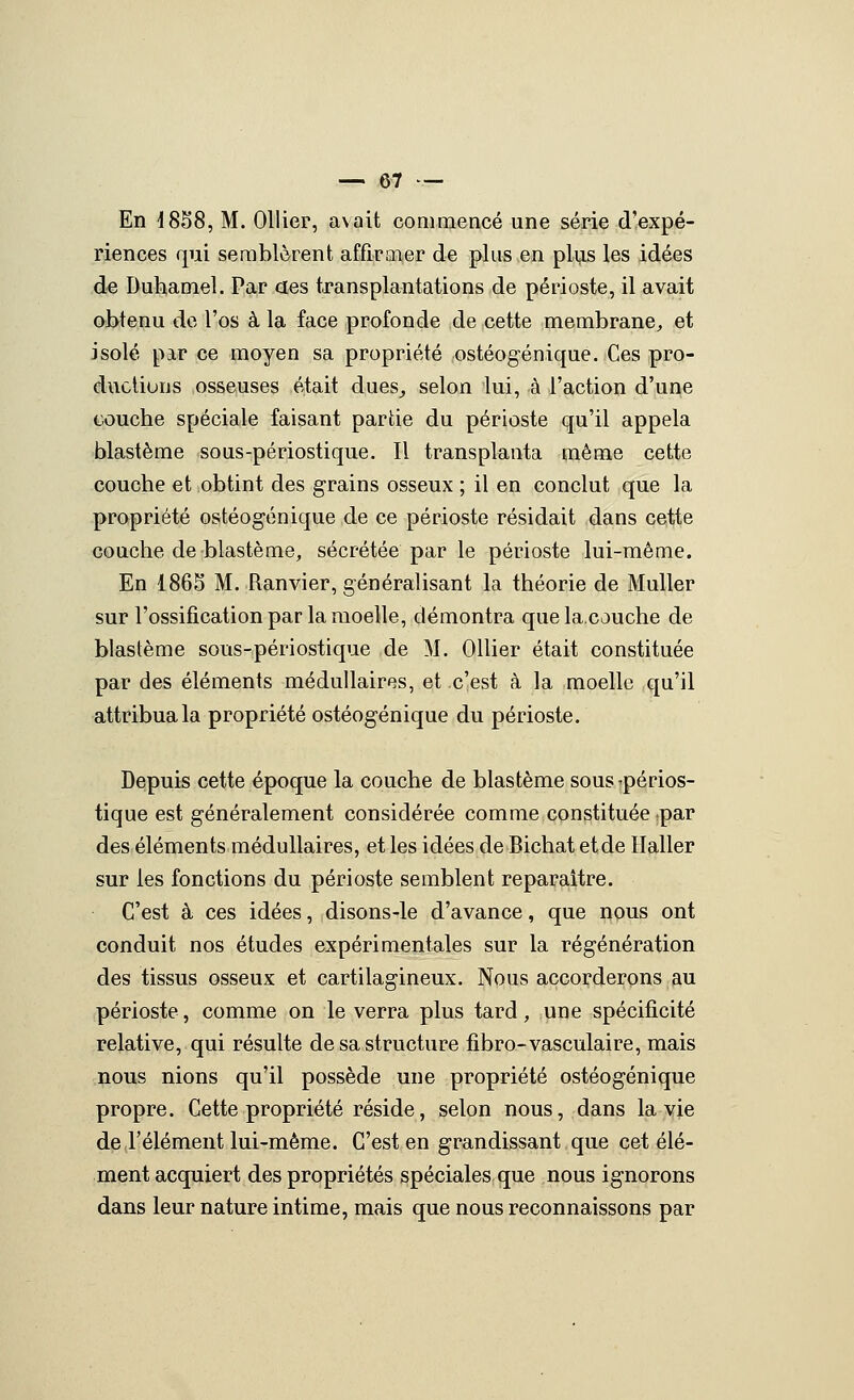 En 1858, M. Ollier, avait conimencé une série d'expé- riences qui semblèrent affirmer de plus en plijis les idées de Duhamel. Par aes transplantations de périoste, il avait obtenu de l'os à la face profonde de cette membrane^ et isolé par ce moyen sa propriété ostéogénique. Ces pro- ductions osseuses était dues^ selon lui, à l'action d'une tiûuche spéciale faisant partie du périoste qu'il appela blastème sous-périostique. Il transplanta même cette couche et obtint des grains osseux ; il en conclut que la propriété ostéogénique de ce périoste résidait dans cette couche de blastème, sécrétée par le périoste lui-même. En 1865 M. Ranvier, généralisant la théorie de MuUer sur l'ossification par la moelle, démontra quela.couche de blastème sous-périostique de M. Ollier était constituée par des éléments médullaires, et c'est à la moelle qu'il attribua la propriété ostéogénique du périoste. Depuis cette époque la couche de blastème sous-périos- tique est généralement considérée comme constituée par des éléments médullaires, et les idées de Bichat et de Haller sur les fonctions du périoste semblent reparaître. C'est à ces idées, disons-le d'avance, que nous ont conduit nos études expérimentales sur la régénération des tissus osseux et cartilagineux. Nous accorderons au périoste, comme on le verra plus tard, une spécificité relative, qui résulte de sa structure fibro-vasculaire, mais nous nions qu'il possède une propriété ostéogénique propre. Cette propriété réside, selon nous, dans la vie de l'élément lui-même. C'est en grandissant que cet élé- ment acquiert des propriétés spéciales que nous ignorons dans leur nature intime, mais que nous reconnaissons par