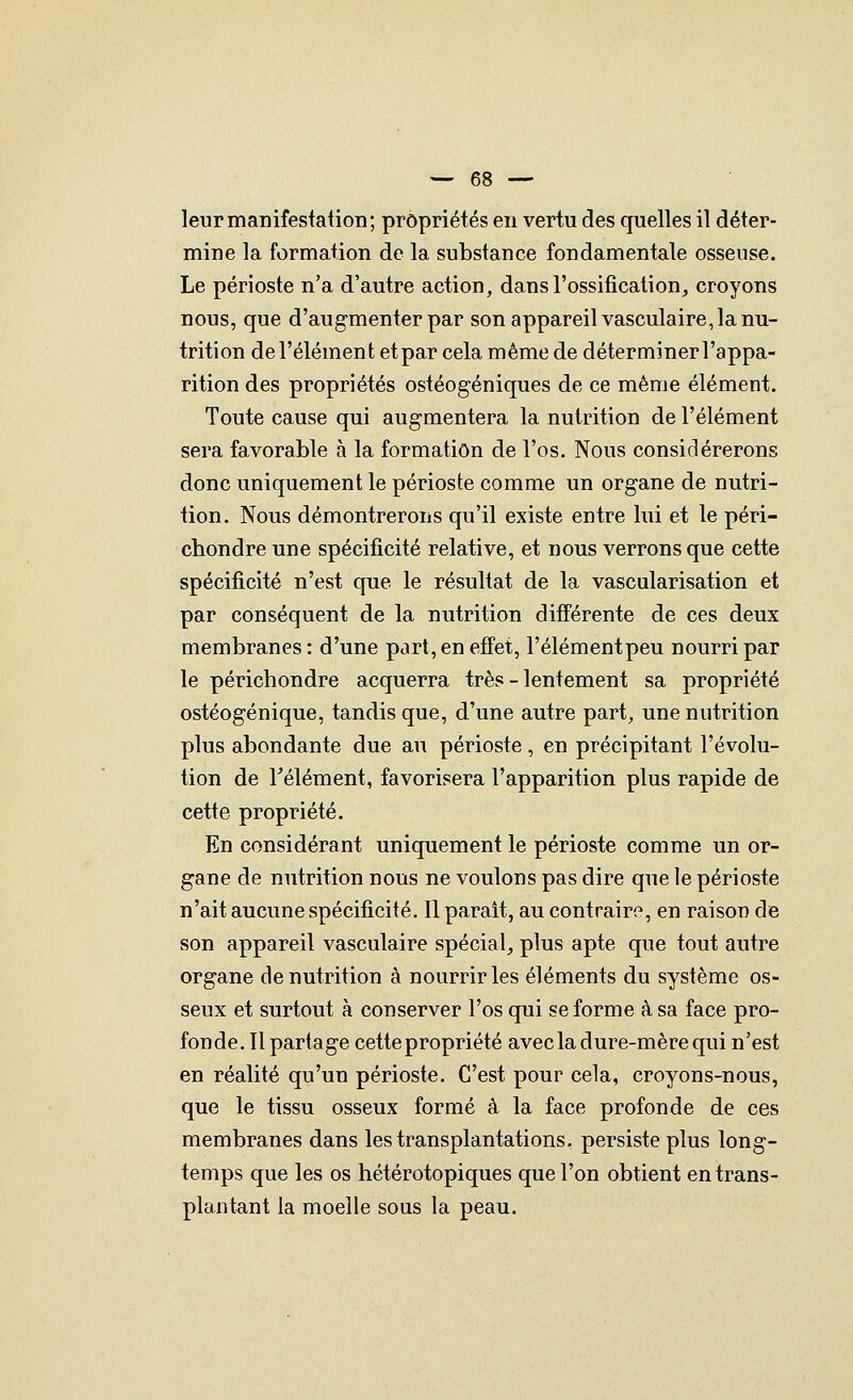 leurmanifestaiion; propriétés en vertu des quelles il déter- mine la formation de la substance fondamentale osseuse. Le périoste n'a d'autre action, dans l'ossification,, croyons nous, que d'augmenter par son appareil vasculaire, la nu- trition de l'élément etpar cela même de déterminerl'appa- rition des propriétés ostéogéniques de ce même élément. Toute cause qui augmentera la nutrition de l'élément sera favorable à la formation de l'os. Nous considérerons donc uniquement le périoste comme un organe de nutri- tion. Nous démontrerons qu'il existe entre lui et le péri- chondre une spécificité relative, et nous verrons que cette spécificité n'est que le résultat de la vascularisation et par conséquent de la nutrition différente de ces deux membranes : d'une part, en effet, l'élémentpeu nourri par le périchondre acquerra très - lentement sa propriété ostéogénique, tandis que, d'une autre part, une nutrition plus abondante due au périoste , en précipitant l'évolu- tion de Télément, favorisera l'apparition plus rapide de cette propriété. En considérant uniquement le périoste comme un or- gane de nutrition nous ne voulons pas dire que le périoste n'ait aucune spécificité. Il parait, au contraire, en raison de son appareil vasculaire spécial^ plus apte que tout autre organe dénutrition à nourrir les éléments du système os- seux et surtout à conserver l'os qui se forme à sa face pro- fonde. Il partage cette propriété avecla dure-mère qui n'est en réalité qu'un périoste. C'est pour cela, croyons-nous, que le tissu osseux formé à la face profonde de ces membranes dans les transplantations, persiste plus long- temps que les os hétérotopiques que l'on obtient en trans- plantant la moelle sous la peau.