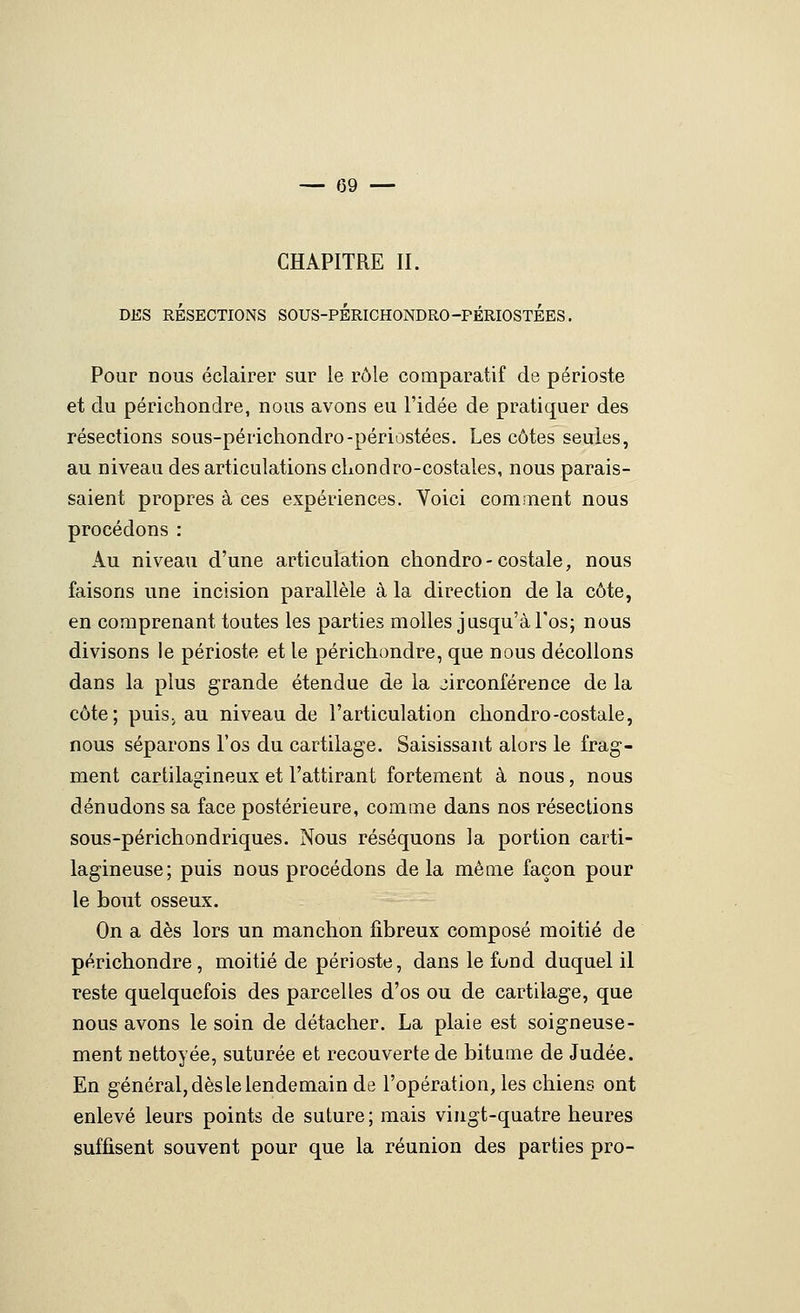 CHAPITRE II. DES RÉSECTIONS SOUS-PÉRICHONDRO-PÉRIOSTÉES. Pour nous éclairer sur le rôle comparatif de périoste et du périchonclre, nous avons eu l'idée de pratiquer des résections sous-périchondro-périostées. Les côtes seules, au niveau des articulations cLondro-costales, nous parais- saient propres à ces expériences. Voici cominent nous procédons : Au niveau d'une articulation chondro-costale, nous faisons une incision parallèle à la direction de la côte, en comprenant toutes les parties molles jusqu'à l'os; nous divisons le périoste et le périchondre, que nous décollons dans la plus grande étendue de la circonférence de la côte; puiS; au niveau de l'articulation cliondro-costale, nous séparons l'os du cartilage. Saisissant alors le frag- ment cartilagineux et l'attirant fortement à nous, nous dénudons sa face postérieure, comme dans nos résections sous-périchondriques. Nous réséquons la portion carti- lagineuse; puis nous procédons delà même façon pour le bout osseux. On a dès lors un manchon fibreux composé moitié de périchondre, moitié de périoste, dans le fund duquel il reste quelquefois des parcelles d'os ou de cartilage, que nous avons le soin de détacher. La plaie est soigneuse- ment nettoyée, suturée et recouverte de bitume de Judée. En général, dès le lendemain de l'opération, les chiens ont enlevé leurs points de suture ; mais vingt-quatre heures suffisent souvent pour que la réunion des parties pro-
