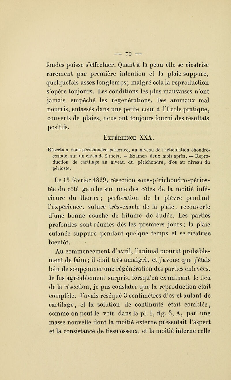 fondes puisse s'effectuer. Quant à la peau elle se cicatrise rarement par première intention et la plaie suppure, quelquefois assez longtemps; malgré cela la reproduction s'opère toujours. Les conditions les plus mauvaises n'ont jamais empêché les régénérations. Des animaux mal nourris, entassés dans une petite cour à l'École pratique, couverts de plaies, ncus ont toujours fourni des résultats positifs. Expérience XXX. Résection sous-périchondro-périostéej au niveau de l'articulation chondro- costale, sur ua chien de 2 mois. — Examen deux mois après. — Repro- duction de cartilage au niveau du périchondre, d'os au niveau du périoste. Le 15 février 186^, résection sous-périchondro-périos- tée du côté gauclie sur une des côtes de la moitié infé- rieure du thorax ; perforation de la plèvre pendant l'expérience, suture très-exacte de la plaie, recouverte d'une bonne couche de bitume de Judée. Les parties profondes sont réunies dès les premiers jours; la plaie cutanée suppure pendant quelque temps et se cicatrise bientôt. Au commencement d'avril, l'animal mourut probable- ment de faim ; il était très-amaigri, et j'avoue que j'étais loin de soupçonner une régénération des parties enlevées. Je fus agréablement surpris, lorsqu'en examinant le lieu de la résection, je pus constater que la reproduction était complète. J'avais réséqué 3 centimètres d'os et autant de cartilage, et la solution de continuité était comblée, comme on peut le voir dans la pi. 1, fig. 3, A, par une masse nouvelle dont la moitié externe présentait l'aspect et la consistance de tissu osseux, et la moitié interne celle