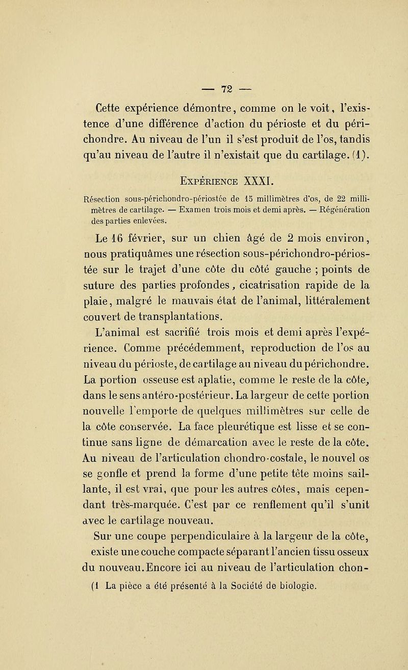 Cette expérience démontre, comme on le voit, l'exis- tence d'une différence d'action du périoste et du péri- chondre. Au niveau de l'un il s'est produit de l'os, tandis qu'au niveau de l'autre il n'existait que du cartilage. (1). Expérience XXXI. Résection sous-péricliondro-périostée de 15 millimètres d'os, de 22 milli- mètres de cartilage. — Examen trois mois et demi après, — Régénération des parties enlevées. Le 16 février, sur un chien âgé de 2 mois environ, nous pratiquâmes une résection sous-périchondro-périos- tée sur le trajet d'une côte du côté gauche ; points de suture des parties profondes, cicatrisation rapide de la plaie, malgré le mauvais état de l'animal, littéralement couvert de transplantations. L'animal est sacrifié trois mois et demi après l'expé- rience. Comme précédemment, reproduction de l'os au niveau du périoste, de cartilage au niveau dupérichondre. La portion osseuse est aplatie, comme le reste de la côte^ dans le sens antéro-postérieur. La largeur de cette portion nouvelle remporte de quelques millimètres sur celle de la côte conservée. La face pleurétique est lisse et se con- tinue sans ligne de démarcation avec le reste de la côte. Au niveau de l'articulation chondro-costale, le nouvel os se gonfle et prend la forme d'une petite tête moins sail- lante, il est vrai, que pour les autres côtes, mais cepen- dant très-marquée. C'est par ce renflement qu'il s'unit avec le cartilage nouveau. Sur une coupe perpendiculaire à la largeur de la côte, existe une couche compacte séparant l'ancien tissu osseux du nouveau.Encore ici au niveau de l'articulation chon- (1 La pièce a été présenté à la Société de biologie.