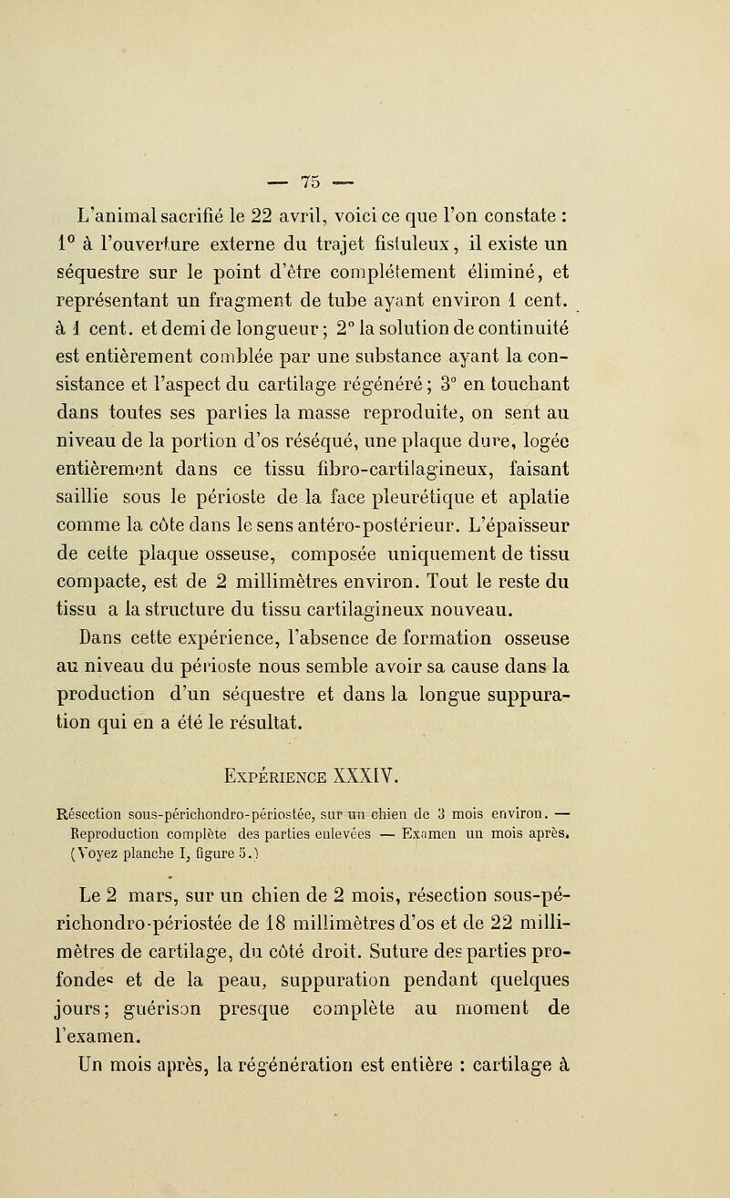 L'animal sacrifié le 22 avril, voici ce que l'on constate : 1° à l'ouverture externe du trajet fisluleux, il existe un séquestre sur le point d'être complètement éliminé, et représentant un fragment de tube ayant environ 1 cent, à i cent, et demi de longueur ; 2° la solution de continuité est entièrement comblée par une substance ayant la con- sistance et l'aspect du cartilage régénéré ; 3° en touchant dans toutes ses parties la masse reproduite, on sent au niveau de la portion d'os réséqué, une plaque dure, logée entièrement dans ce tissu fibro-cartilagineux, faisant saillie sous le périoste de la face pleurétique et aplatie comme la côte dans lesensantéro-postérieur. L'épaisseur de cette plaque osseuse, composée uniquement de tissu compacte, est de 2 millimètres environ. Tout le reste du tissu a la structure du tissu cartilagineux nouveau. Dans cette expérience, l'absence de formation osseuse au niveau du périoste nous semble avoir sa cause dans la production d'un séquestre et dans la longue suppura- tion qui en a été le résultat. Expérience XXXIV. Résection sous-périchondro-périostée, sur un chien do 3 mois environ. — Reproduction complète des parties enlevées — Examen un mois après. (Voyez planche I, figure 5.) Le 2 mars, sur un chien de 2 mois, résection sous-pé- richondro-périostée de 18 millimètres d'os et de 22 milli- mètres de cartilage, du côté droit. Suture des parties pro- fonde= et de la peau, suppuration pendant quelques jours; guérison presque complète au moment de l'examen. Un mois après, la régénération est entière : cartilage à