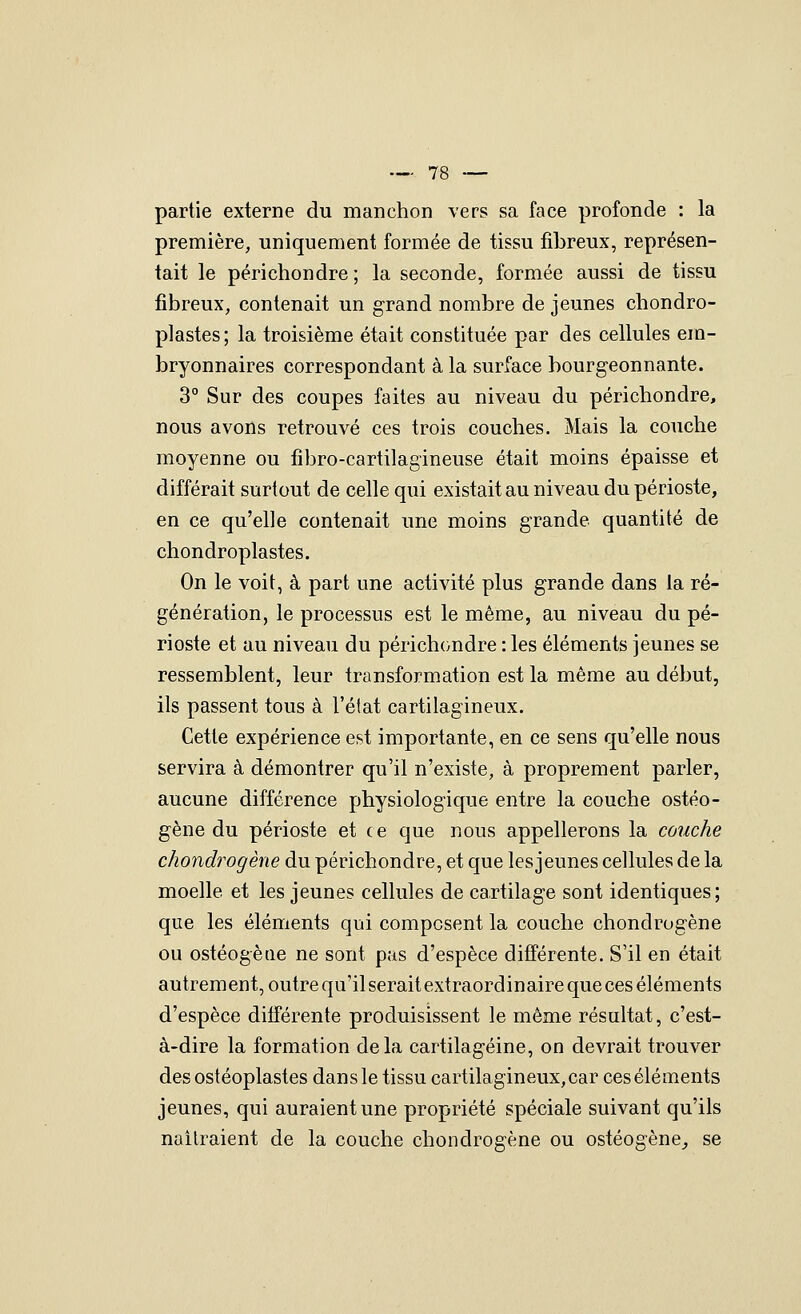 partie externe du manchon vers sa face profonde : la première, uniquement formée de tissu fibreux, représen- tait le périchondre ; la seconde, formée aussi de tissu fibreux, contenait un grand nombre de jeunes chondro- plastes; la troisième était constituée par des cellules em- bryonnaires correspondant à la surface bourgeonnante. 3° Sur des coupes faites au niveau du périchondre, nous avons retrouvé ces trois couches. Mais la couche moyenne ou fibro-cartilagineuse était moins épaisse et différait surtout de celle qui existait au niveau du périoste, en ce qu'elle contenait une moins grande quantité de chondroplastes. On le voit, à part une activité plus grande dans la ré- génération, le processus est le même, au niveau du pé- rioste et au niveau du périchondre : les éléments jeunes se ressemblent, leur transformation est la même au début, ils passent tous à l'élat cartilagineux. Cette expérience est importante, en ce sens qu'elle nous servira à démontrer qu'il n'existe, à proprement parler, aucune différence physiologique entre la couche ostéo- gène du périoste et ce que nous appellerons la couche chondrogène du périchondre, et que les jeunes cellules de la moelle et les jeunes cellules de cartilage sont identiques; que les éléments qui composent la couche chondrogène ou ostéogèiie ne sont pas d'espèce différente. S'il en était autrement, outre qu'il serait extraordinaire que ces éléments d'espèce différente produisissent le même résultat, c'est- à-dire la formation delà cartilagéine, on devrait trouver des ostéoplastes dans le tissu cartilagineux, car ces éléments jeunes, qui auraient une propriété spéciale suivant qu'ils naîtraient de la couche chondrogène ou ostéogène^ se