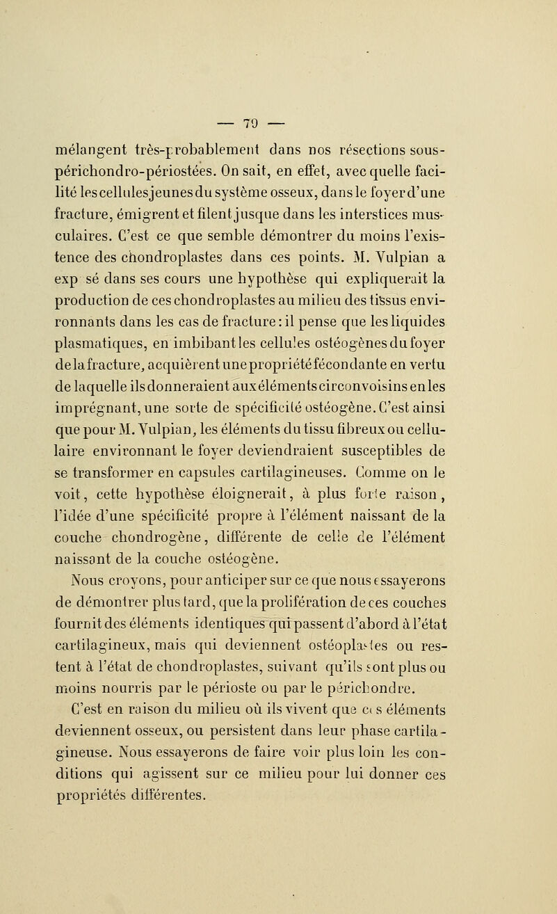 mélangent très-probablement dans nos résections sous- périchondro-périostées. On sait, en effet, avec quelle faci- lité lescellulesjeunesdu système osseux, dans le foyer d'une fracture, émigrent et filent jusque dans les interstices mus- culaires. C'est ce que semble démontrer du moins l'exis- tence des chondroplastes dans ces points. M. Yulpian a exp se dans ses cours une hypothèse qui expliquerait la production de ces chondroplastes au milieu des tiSsus envi- ronnants dans les cas de fracture : il pense que les liquides plasmatiques, en imbibant les cellules ostéogènes du foyer delafracture, acquièrent unepropriétéfécondante en vertu de laquelle ils donneraient auxéléments circonvoisins en les imprégnant, une sorte de spécificité ostéogène. C'est ainsi que pour M. Yulpian, les éléments du tissu fibreux ou cellu- laire environnant le foyer deviendraient susceptibles de se transformer en capsules cartilagineuses. Gomme on le voit, cette hypothèse éloignerait, à plus forte raison, l'idée d'une spécificité propre à l'élément naissant de la couche chondrogène, différente de celle de l'élément naissant de la couche ostéogène. Nous croyons, pour anticiper sur ce que nous essayerons de démontrer plus tard, que la prolifération de ces couches fournit des éléments identiques qui passent d'abord à l'état cartilagineux, mais qui deviennent ostéoplasies ou res- tent à l'état de chondroplastes, suivant qu'ils sont plus ou moins nourris par le périoste ou par le périchondre. C'est en raison du milieu où ils vivent que C( s éléments deviennent osseux, ou persistent dans leur phase cartila- gineuse. Nous essayerons de faire voir plus loin les con- ditions qui agissent sur ce milieu pour lui donner ces propriétés différentes.