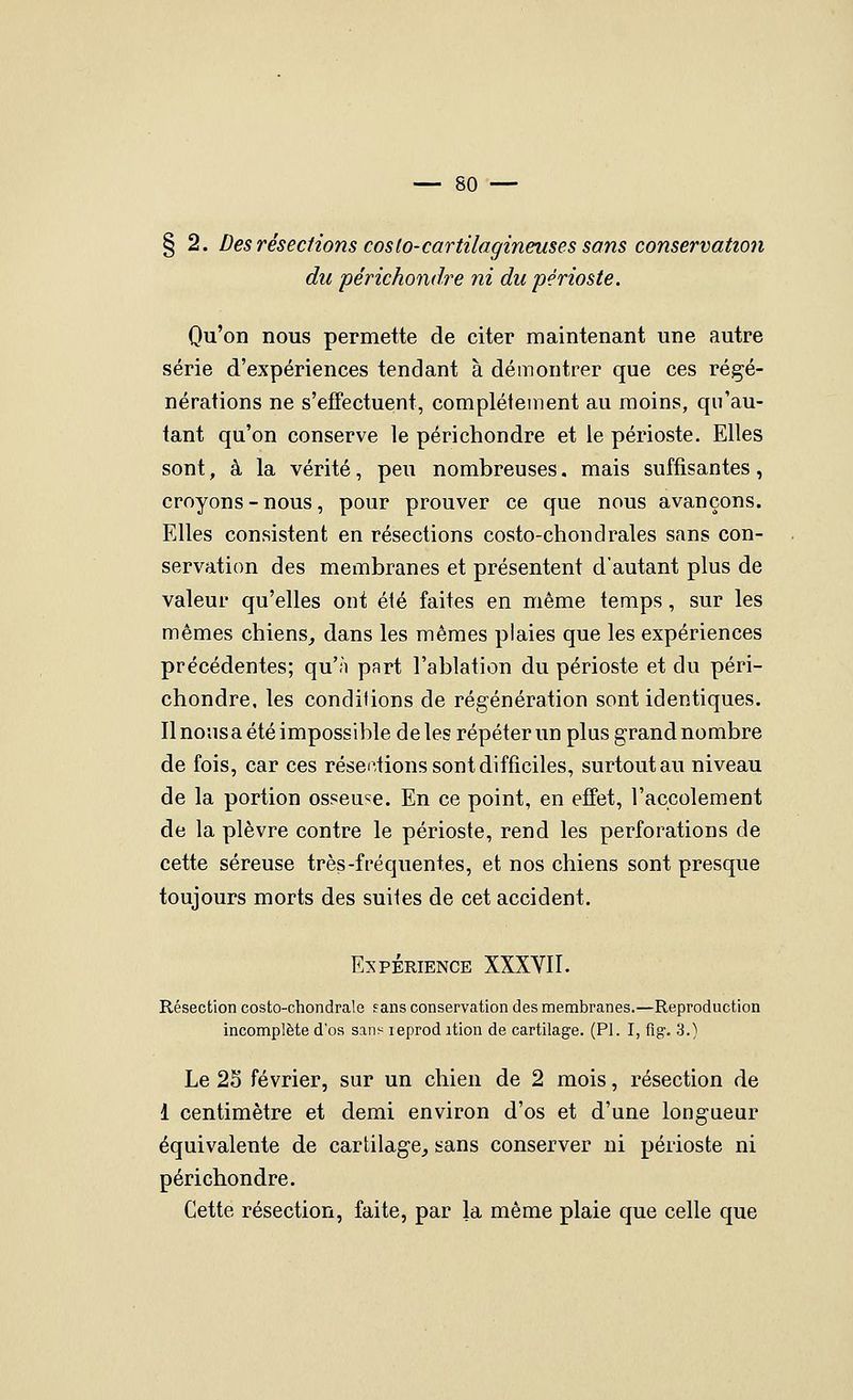 § 2. Des résections coslo-cartilagineuses sans conservation du périchondre ni du périoste. Qu'on nous permette de citer maintenant une autre série d'expériences tendant à démontrer que ces régé- nérations ne s'effectuent, complètement au moins, qu'au- tant qu'on conserve le périchondre et le périoste. Elles sont, à la vérité, peu nombreuses, mais suffisantes, croyons - nous, pour prouver ce que nous avançons. Elles consistent en résections costo-chondraies sans con- servation des membranes et présentent d'autant plus de valeur qu'elles ont été faites en même temps, sur les mêmes chiens,, dans les mêmes plaies que les expériences précédentes; qu'n part l'ablation du périoste et du péri- chondre, les conditions de régénération sont identiques. Il nous a été impossible de les répéter un plus grand nombre de fois, car ces résections sont difficiles, surtout au niveau de la portion osseuse. En ce point, en effet, l'accolement de la plèvre contre le périoste, rend les perforations de cette séreuse très-fréquentes, et nos chiens sont presque toujours morts des suites de cet accident. Expérience XXXYII. Résection costo-chondrale fans conservation des membranes.—Reproduction incomplète d'os sans leprod ition de cartilage. (PI. I, fig. 3.) Le 2S février, sur un chien de 2 mois, résection de 1 centimètre et demi environ d'os et d'une longueur équivalente de cartilage^ sans conserver ni périoste ni périchondre. Cette résection, faite, par la même plaie que celle que