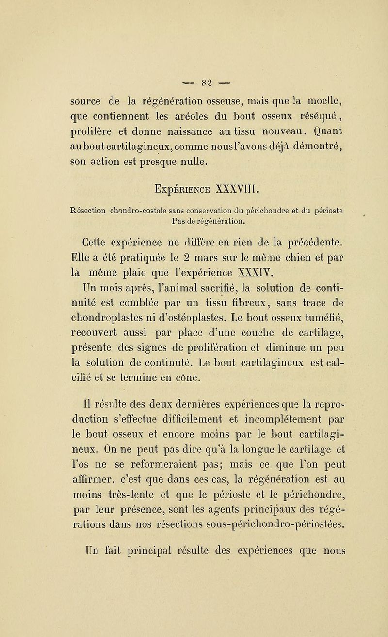 source de la régénéraiion osseuse, mais que la moelle, que contiennent les aréoles du bout osseux réséqué, prolifère et donne naissance au tissu nouveau. Quant auboutcartilagineuXj comme nous l'avons déjà démontré, son action est presque nulle. Expérience XXXVIH. Résectioa cliondro-costale sans conservation du périchondre et du périoste Pas de régénération. Cette expérience ne diffère en rien de la précédente. Elle a été pratiquée le 2 mars sur le même chien et par la même plaie que l'expérience XXXIV. Un mois après, l'animal sacrifié, la solution de conti- nuité est comblée par un tissu fibreux, sans trace de chondroplastes ni d'ostéoplastes. Le bout osseux tuméfié, recouvert aussi par place d'une couche de cartilage, présente des signes de prolifération et diminue un peu la solution de continuté. Le bout cartilagineux est cal- cifié et se termine en cône. 11 résulte des deux dernières expériences que la repro- duction s'effectue difficilement et incomplètement par le bout osseux et encore moins par le bout cartilagi- neux. On ne peut pas dire qu'à la longue le cartilage et l'os ne se reformeraient pas; mais ce que l'on peut affirmer, c'est que dans ces cas, la régénération est au moins très-lente et que le périoste et le périchondre, par leur présence, sont les agents principaux des régé- rations dans nos résections sous-périchondro-périostées. Un fait principal résulte des expériences que nous
