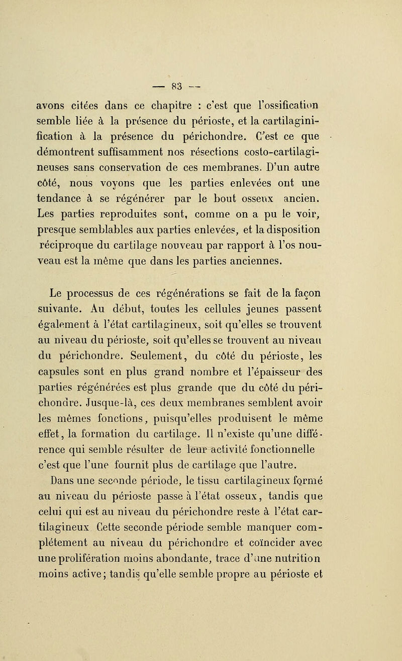 avons citées dans ce chapitre : c'est que l'ossificatiim semble liée à la présence du périoste, et la cartilagini- fication à la présence du périchondre. C'est ce que démontrent suffisamment nos résections costo-cartilagi- neuses sans conservation de ces membranes. D'un autre côté, nous voyons que les parties enlevées ont une tendance à se régénérer par le bout osseux ancien. Les parties reproduites sont, comme on a pu le voir, presque semblables aux parties enlevées, et la disposition réciproque du cartilage nouveau par rapport à l'os nou- veau est la même que dans les parties anciennes. Le processus de ces régénérations se fait de la façon suivante. Au début, toutes les cellules jeunes passent également à l'état cartilagineux, soit qu'elles se trouvent au niveau du périoste, soit qu'elles se trouvent au niveau du périchondre. Seulement, du côté du périoste, les capsules sont en plus grand nombre et l'épaisseur des parties régénérées est plus grande que du côté du péri- chondre. Jusque-là, ces deux membranes semblent avoir les mêmes fonctions, puisqu'elles produisent le même effet, la formation du cartilage. 11 n'existe qu'une diffé- rence qui senible résulter de leur activité fonctionnelle c'est que l'une fournit plus de cartilage que l'autre. Dans une seconde période, le tissu cartilagineux formé au niveau du périoste passe à l'état osseux, tandis que celui qui est au niveau du périchondre reste à l'état car- tilagineux Cette seconde période semble manquer com- plètement au niveau du périchondre et coïncider avec une prolifération moins abondante, trace d'une nutrition moins active; tandis qu'elle semble propre au périoste et