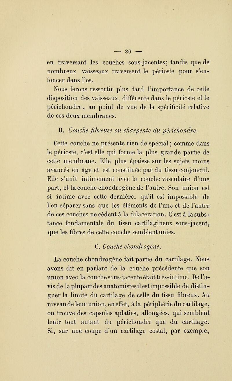 en traversant les couches sous-jacentes; tandis que de nombreux vaisseaux traversent le périoste pour s'en- foncer dans l'os. Nous ferons ressortir plus tard l'importance de cette disposition des vaisseaux, différente dans le périoste et le périchondre, au point de vue de la spécificité relative de ces deux membranes. B. Couche fibreuse ou charpente du périchondre. Cette couche ne présente rien de spécial ; comme dans le périoste, c'est elle qui forme la plus grande partie de cette membrane. Elle plus épaisse sur les sujets moins avancés en âge et est constituée par du tissu conjonctif. Elle s^unit intimement avec la couche vasculaire d'une part, et la couche chondrogène de l'autre. Son union est si intime avec cette dernière, qu'il est impossible de l'en séparer sans que les éléments de l'une et de l'autre de ces couches ne cèdent à la dilacération. C'est à la subs- tance fondamentale du tissu cartilagineux sous-jacent, que les fibres de cette couche semblent unies. C. Couche chondrogène. La couche chondrogène fait partie du cartilage. Nous avons dit en parlant de la couche précédente que son union avec la couche sous-jacente était très-intime, DeTa- vis de la plupart des anatomistesilestimpossible de distin- guer la limite du cartilage de celle du tissu fibreux. Au niveau de leur union, en effet, à la périphérie du cartilage, on trouve des capsules aplaties, allongées, qui semblent tenir tout autant du périchondre que du cartilage. Si, sur une coupe d'un cartilage costal, par exemple,
