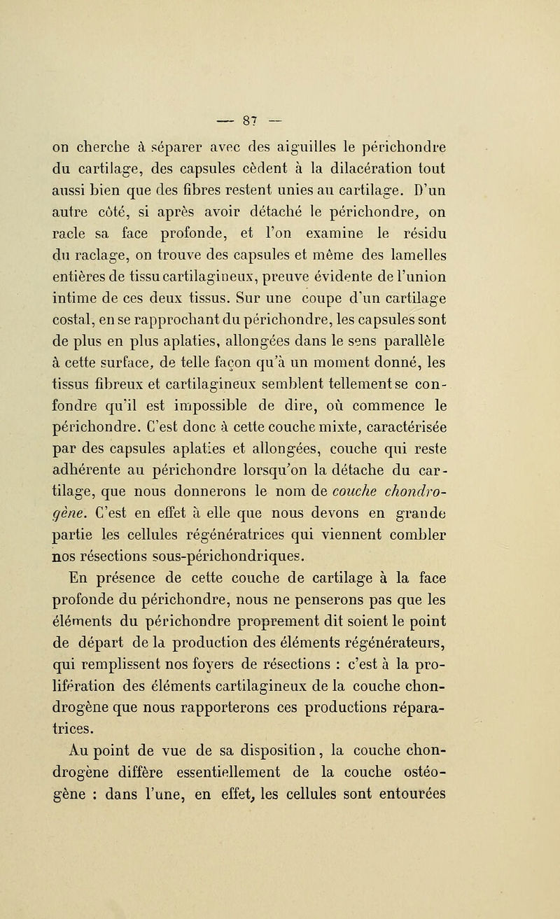 on cherche à séparer avec des aiguilles le périchondre du cartilage, des capsules cèdent à la dilacération tout aussi bien que des fibres restent unies au cartilage. D'un autre côté, si après avoir détaché le périchondre^ on racle sa face profonde, et l'on examine le résidu du raclage, on trouve des capsules et même des lamelles entières de tissu cartilagineux, preuve évidente de l'union intime de ces deux tissus. Sur une coupe d'un cartilage costal, en se rapprochant du périchondre, les capsules sont de plus en plus aplaties, allongées dans le sens parallèle à cette surface, de telle façon qu'à un moment donné, les tissus fibreux et cartilagineux semblent tellement se con- fondre qu'il est impossible de dire, où commence le périchondre. C'est donc à cette couche mixte, caractérisée par des capsules aplaties et allongées, couche qui reste adhérente au périchondre lorsqu^on la détache du car- tilage, que nous donnerons le nom de couche chondro- gène. C'est en effet à elle que nous devons en grande partie les cellules régénératrices qui viennent combler nos résections sous-périchondriques. En présence de cette couche de cartilage à la face profonde du périchondre, nous ne penserons pas que les éléments du périchondre proprement dit soient le point de départ de la production des éléments régénérateurs, qui remplissent nos foyers de résections : c'est à la pro- lifération des éléments cartilagineux de la couche chon- drogène que nous rapporterons ces productions répara- trices. Au point de vue de sa disposition, la couche chon- drogène diffère essentiellement de la couche ostéo- gène : dans l'une, en effet, les cellules sont entourées