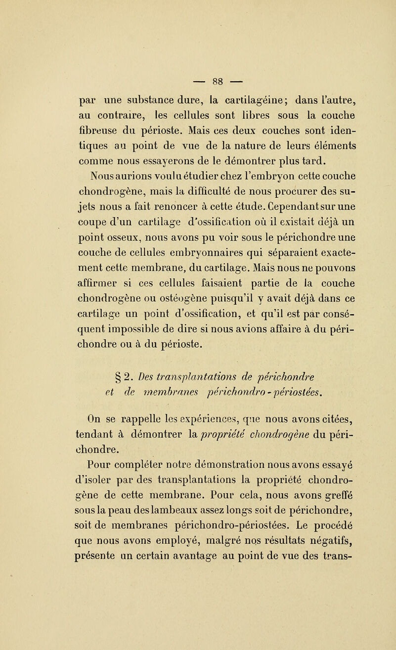 par une substance dure, la cartilagéine ; dans l'autre, au contraire, les cellules sont libres sous la couche fibreuse du périoste. Mais ces deux couches sont iden- tiques au point de vue de la nature de leurs éléments comme nous essayerons de le démontrer plus tard. Nous aurions vouki étudier chez l'embryon cette couche chondrogène, mais la difficulté de nous procurer des su- jets nous a fait renoncer à cette étude. Cependant sur une coupe d'un cartilage d'ossification où il existait déjà un point osseux, nous avons pu voir sous le périchondre une couche de cellules embryonnaires qui séparaient exacte- ment cette membrane, du cartilage. Mais nous ne pouvons affirmer si ces cellules faisaient partie de la couche chondrogène ou ostéogène puisqu'il y avait déjà dans ce cartilage un point d'ossification, et qu'il est par consé- quent impossible de dire si nous avions affaire à du péri- chondre ou à du périoste. § 2. Des transplantations de périchondre et de membranes périckondro-periostées. On se rappelle les expériences, qae nous avons citées, tendant à démontrer la propriété chondrogène du péri- chondre. Pour compléter notre démonstration nous avons essayé d'isoler par des transplantations la propriété chondro- gène de cette membrane. Pour cela, nous avons greffé sous la peau des lambeaux assez longs soit de périchondre, soit de membranes périchondro-périostées. Le procédé que nous avons employé, malgré nqs résultats négatifs, présente un certain avantage au point de vue des trans-