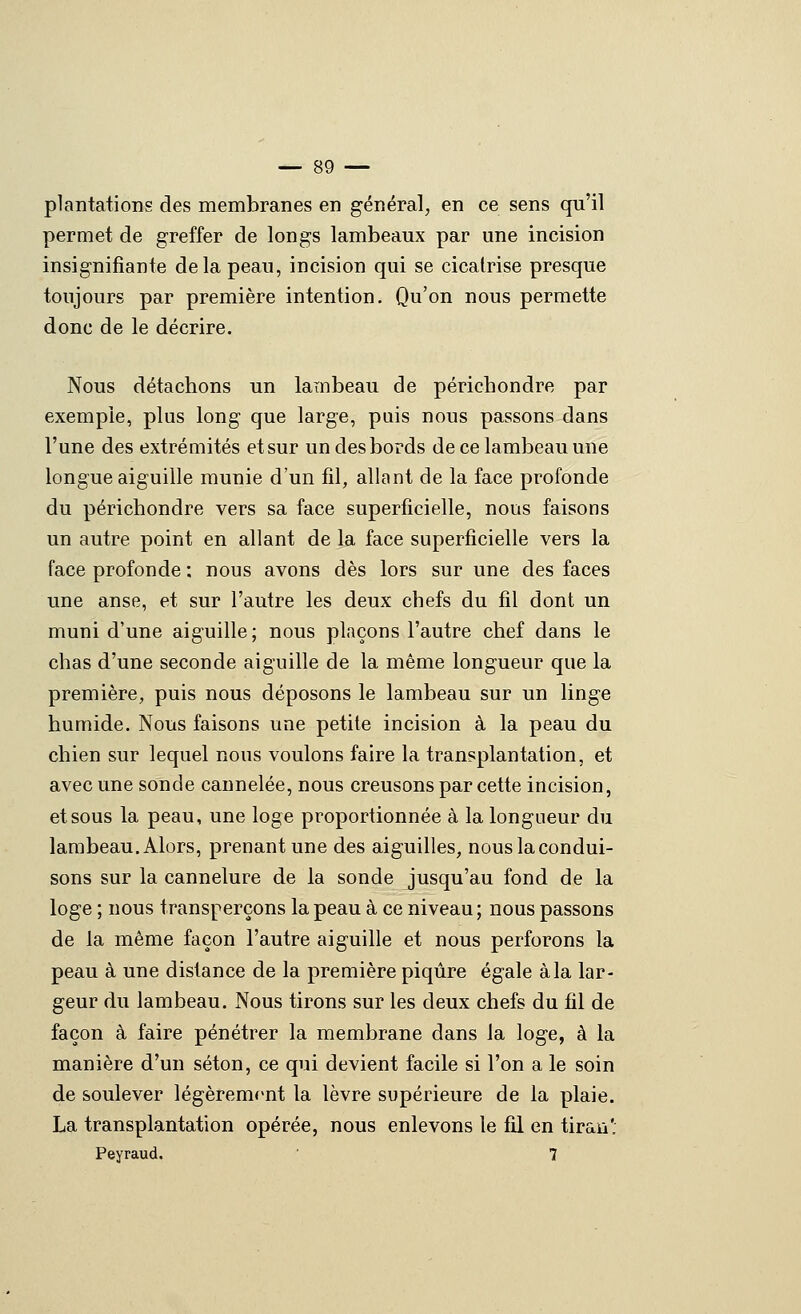 plantations des membranes en général, en ce sens qu'il permet de greffer de longs lambeaux par une incision insignifiante delà peau, incision qui se cicatrise presque toujours par première intention. Qu'on nous permette donc de le décrire. Nous détachons un lambeau de périchondre par exemple, plus long que large, puis nous passons dans l'une des extrémités et sur un des bords de ce lambeau une longue aiguille munie d'un fil, allant de la face profonde du périchondre vers sa face superficielle, nous faisons un autre point en allant de la face superficielle vers la face profonde : nous avons dès lors sur une des faces une anse, et sur l'autre les deux chefs du fil dont un muni d'une aiguille ; nous plaçons l'autre chef dans le chas d'une seconde aiguille de la même longueur que la première, puis nous déposons le lambeau sur un linge humide. Nous faisons une petite incision à la peau du chien sur lequel nous voulons faire la transplantation, et avec une sonde cannelée, nous creusons par cette incision, et sous la peau, une loge proportionnée à la longueur du lambeau. Alors, prenant une des aiguilles, nous la condui- sons sur la cannelure de la sonde jusqu'au fond de la loge ; nous transperçons la peau à ce niveau ; nous passons de la même façon l'autre aiguille et nous perforons la peau à une distance de la première piqûre égale à la lar- geur du lambeau. Nous tirons sur les deux chefs du fil de façon à faire pénétrer la membrane dans la loge, à la manière d'un séton, ce qui devient facile si l'on a le soin de soulever légèremf>nt la lèvre supérieure de la plaie. La transplantation opérée, nous enlevons le fil en tirau'. Peyraud. 7