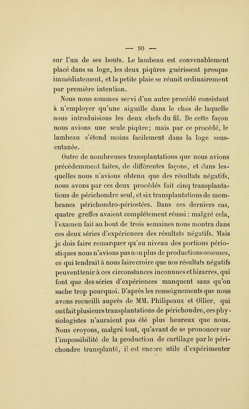 sur l'un de ses bouts. Le lambeau est convenablement placé dans sa loge, les deux piqûres guérissent presque immédiatement, et la petite plaie se réunit ordinairement par première intention. Nous nous sommes servi d'un autre procédé consistant à n'employer qu'une aiguille dans le chas de laquelle nous introduisions les deux chefs du fil. De cette façon nous avions une seule piqûre; mais par ce procédé, le lambeau s'étend moins facilement dans la loge sous- cutanée. Outre de nombreuses transplantations que nous avions précédemment faites, de différentes façons, et dans les- quelles nous n'avions obtenu que des résultats négatifs, nous avons par ces deux procédés fait cinq transplanta- tions de périchondre seul, et six transplantations de mem- branes périchondro-périostées. Dans ces derniers cas, quatre greffes avaient complètement réussi : malgré cela, l'examen fait au bout de trois semaines nous montra dans ces deux séries d'expériences des résultats négatifs. Mais je dois faire remarquer qu'au niveau des portions pério- stiques nous n'avions pas non plus de productions osseuses, ce qui tendrait à nous faire croire que nos résultats négatifs peuvent tenir à ces circonstances inconnues et bizarres, qui font que des séries d'expériences manquent sans qu'on sache trop pourquoi. D'après les renseignements que nous avons recueilli auprès de MM. Philipeaux et Ollier, qui ontfait plusieurs transplantations de périchondre, ces phy- siologistes n'auraient pas été plus heureux que nous. Nous croyons, malgré tout, qu'avant de se prononcer sur l'impossibilité de la production de cartilage par le péri- chondre transplanté, il est encore utile d'expérimenter