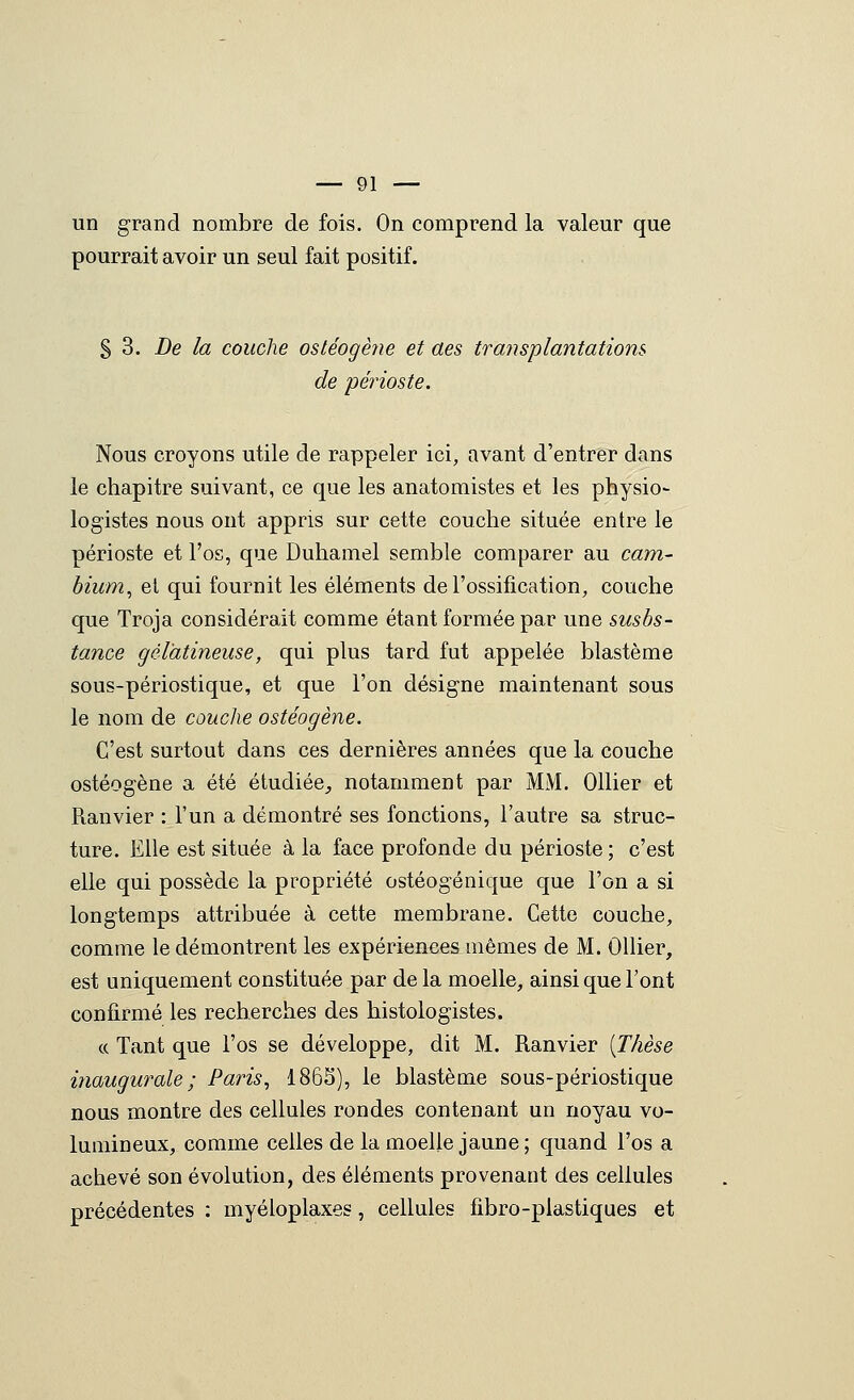 un grand nombre de fois. On comprend la valeur que pourrait avoir un seul fait positif. § 3. De la couche ostéogène et aes transplantations de 'périoste. Nous croyons utile de rappeler ici, avant d'entrer dans le chapitre suivant, ce que les anatomistes et les physio- logistes nous ont appris sur cette couche située entre le périoste et l'os, que Duhamel semble comparer au cam- bium^ et qui fournit les éléments de l'ossification, couche que Troja considérait comme étant formée par une susbs- tance gélatineuse, qui plus tard fut appelée blastème sous-périostique, et que l'on désigne maintenant sous le nom de couche ostéogène. C'est surtout dans ces dernières années que la couche ostéogène a été étudiée^ notamment par MM. Ollier et Ranvier : l'un a démontré ses fonctions, l'autre sa struc- ture. Elle est située à la face profonde du périoste ; c'est elle qui possède la propriété ostéogénique que l'on a si longtemps attribuée à cette membrane. Cette couche, comme le démontrent les expériences mêmes de M. Ollier, est uniquement constituée par delà moelle, ainsi que l'ont confirmé les recherches des histologistes. c( Tant que l'os se développe, dit M. Ranvier [Thèse inaugurale; Paris, 1865), le blastème sous-périostique nous montre des cellules rondes contenant un noyau vo- lumineux, comme celles de la moelle jaune ; quand l'os a achevé son évolution, des éléments provenant des cellules précédentes : myéloplaxes, cellules fibro-plastiques et