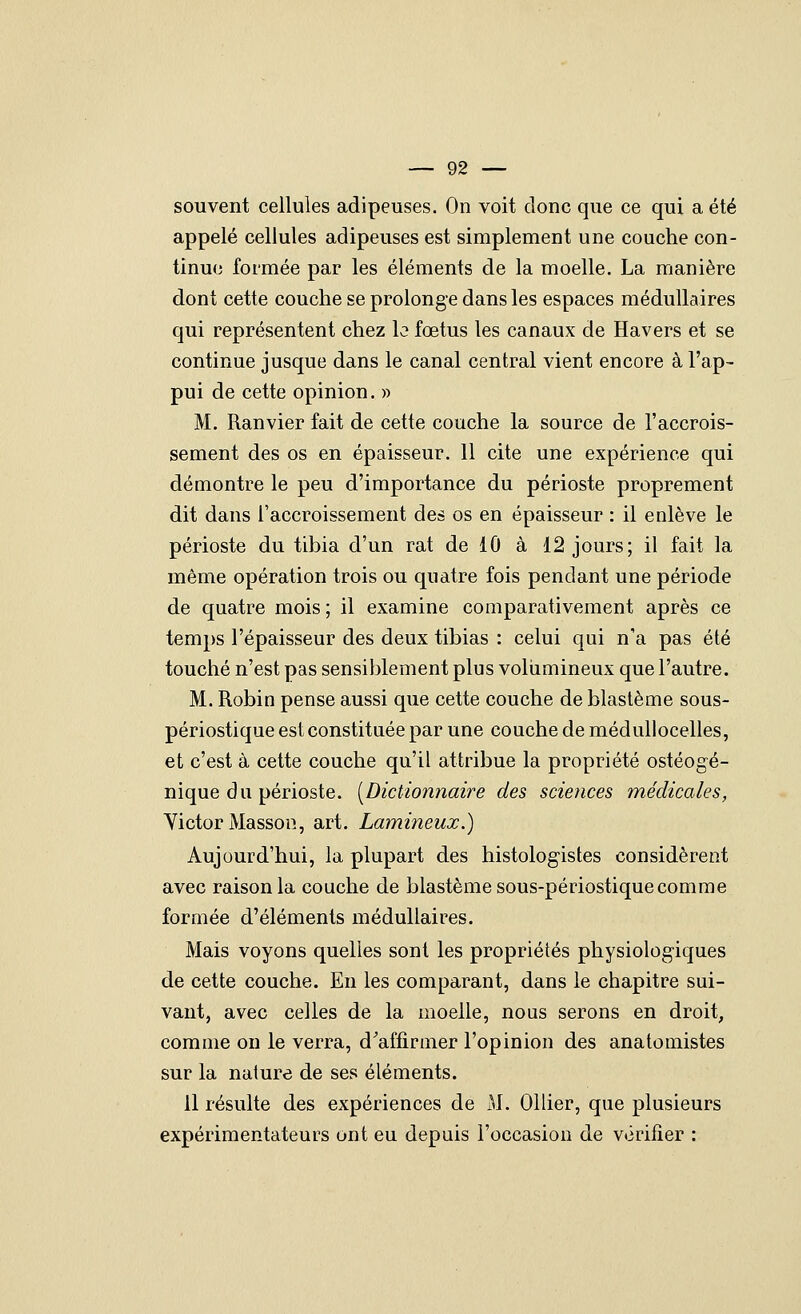 souvent cellules adipeuses. On voit donc que ce qui a été appelé cellules adipeuses est simplement une couche con- tinue formée par les éléments de la moelle. La manière dont cette couche se prolonge dans les espaces médullaires qui représentent chez le fœtus les canaux de Ha vers et se continue jusque dans le canal central vient encore à l'ap- pui de cette opinion. » M. Ranvier fait de cette couche la source de l'accrois- sement des os en épaisseur. 11 cite une expérience qui démontre le peu d'importance du périoste proprement dit dans l'accroissement des os en épaisseur : il enlève le périoste du tibia d'un rat de 10 à 12 jours; il fait la même opération trois ou quatre fois pendant une période de quatre mois; il examine comparativement après ce temps l'épaisseur des deux tibias : celui qui n'a pas été touché n'est pas sensiblement plus voliimineux que l'autre. M. Robin pense aussi que cette couche de blastème sous- périostique est constituée par une couche de médullocelles, et c'est à cette couche qu'il attribue la propriété ostéogé- nique du périoste. [Dictionnaire des sciences médicales, Yictor Masson, art. Lamineux.) Aujourd'hui, la plupart des histologistes considèrent avec raison la couche de blastème sous-périostique comme formée d'éléments médullaires. Mais voyons quelles sont les propriétés physiologiques de cette couche. En les comparant, dans le chapitre sui- vant, avec celles de la moelle, nous serons en droit, comme on le verra, d'affirmer l'opinion des anatomistes sur la nature de ses éléments. il résulte des expériences de M. Ollier, que plusieurs expérimentateurs ont eu depuis l'occasion de vérifier :