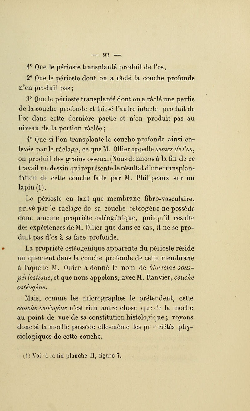 i° Que le périoste transplanté produit de l'os, 2° Que le périoste dont on a raclé la couclie profonde n'en produit pas ; 3° Que le périoste transplanté dont on a raclé une partie de la couche profonde et laissé l'autre intacte, produit de l'os dans cette dernière partie et n'en produit pas au niveau de la portion raclée ; 4° Que si l'on transplante la couche profonde ainsi en- levée parle raclage, ce que M. 011 ier appelle semer de Tos, on produit des grains osseux. (Nous donnons à la fin de ce travail un dessin qui représente le résultat d'une transplan- tation de cette couche faite par M. Philipeaux sur un lapin (1). Le périoste en tant que membrane fîbro-vasculaire, privé par le raclage de sa couche ostéogène ne possède donc aucune propriété ostéogénique, puisqu/il résulte des expériences de M. Ollier que dans ce cas, il ne se pro- duit pas d'os à sa face profonde. La propriété ostéogénique apparente du péiioste réside uniquement dans la couche profonde de cette membrane, à laquelle M. Oilier adonné le nom de bbatème sous- périosiique, et que nous appelons, avec M. Ranvier, couche ostéogène. Mais, comme les micrographes le prêter dent, cette couche ostéogène n'est rien autre chose que de la moelle au point de vue de sa constitution histologique ; voyons donc si la moelle possède elle-même les pr r riétés phy- siologiques de cette couche. ( l) Voir à la fin planche II, figure 7.