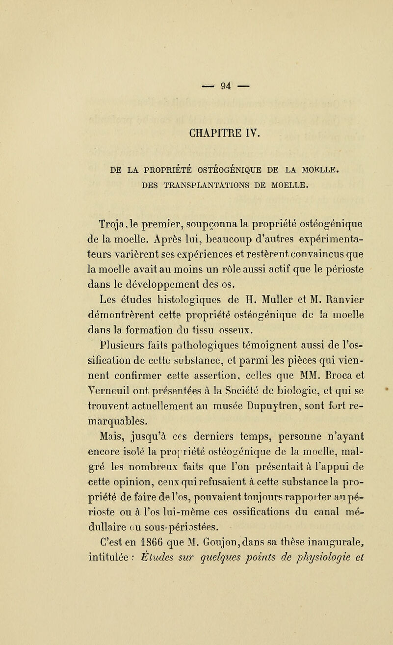 CHAPITRE IV. DE LA PROPRIÉTÉ OSTÉOGÉNIQUE DE LA. MOELLE. DES TRANSPLANTATIONS DE MOELLE. Troja,le premier, soupçonna la propriété ostéogénique de la moelle. Après lui, beaucoup d'autres expérimenta- teurs varièrent ses expériences et restèrent convaincus que la moelle avait au moins un v6\e aussi actif que le périoste dans le développement des os. Les éludes histologiques de H. Muller et M. Ranvier démontrèrent cette propriété ostéogénique de la moelle dans la formation du tissu osseux. Plusieurs faits pathologiques témoignent aussi de l'os- sification de cette substance, et parmi les pièces qui vien- nent confirmer cette assertion, celles que MM. Broca et Yerneuil ont présentées à la Société de biologie, et qui se trouvent actuellement au musée Dupuytren, sont fort re- marquables. Mais, jusqu'à ces derniers temps, personne n'ayant encore isolé la pro} riété ostéogénique de la moelle, mal- gré les nombreux faits que l'on présentait à Tappui de cette opinion, ceux qui refusaient à cette substance la pro- priété de faire de l'os, pouvaient toujours rapporter au pé- rioste ou à l'os lui-même ces ossifications du canal mé- dullaire ou sous-périostées. C'est en 1866 que M. Goujon, dans sa thèse inaugurale, intitulée : Études sur quelques points de physiologie et