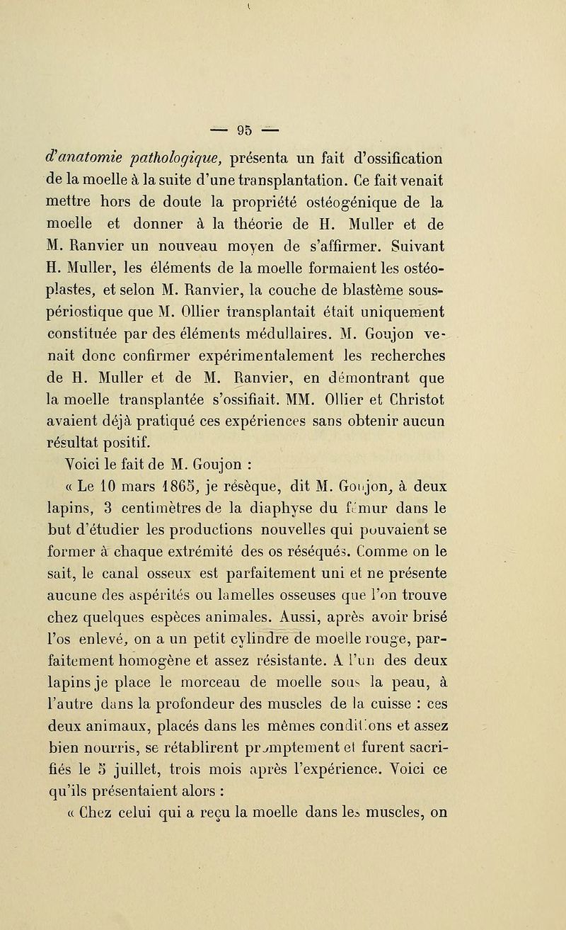d'anatomie pathologique, présenta un fait d'ossification de la moelle à la suite d'une transplantation. Ce fait venait mettre hors de doute la propriété ostéogénique de la moelle et donner à la théorie de H. Muller et de M. Ranvier un nouveau moyen de s'affirmer. Suivant H. Muller, les éléments de la moelle formaient les ostéo- plastes, et selon M. Ranvier, la couche de blastème sous- périostique que M. Ollier transplantait était uniquement constituée par des éléments médullaires. M. Goujon ve- nait donc confirmer expérimentalement les recherches de H. Muller et de M. Ranvier, en démontrant que la moelle transplantée s'ossifiait. MM. Ollier et Christot avaient déjà pratiqué ces expériences sans obtenir aucun résultat positif. Voici le fait de M. Goujon : « Le 10 mars 1865, je résèque, dit M. Goigon^ à deux lapins, 3 centimètres de la diaphyse du ft'mur dans le but d'étudier les productions nouvelles qui pouvaient se former à chaque extrémité des os réséqués. Comme on le sait, le canal osseux est parfaitement uni et ne présente aucune des aspérités ou lamelles osseuses que l'on trouve chez quelques espèces animales. Aussi, après avoir brisé l'os enlevé, on a un petit cylindre de moelle rouge, par- faitement homogène et assez résistante. A. l'un des deux lapins je place le morceau de moelle sous la peau, à l'autre dans la profondeur des muscles de la cuisse : ces deux animaux, placés dans les mêmes conditions et assez bien nourris, se rétablirent pramplement et furent sacri- fiés le S juillet, trois mois après l'expérience. Voici ce qu'ils présentaient alors : « Chez celui qui a reçu la moelle dans le^ muscles, on