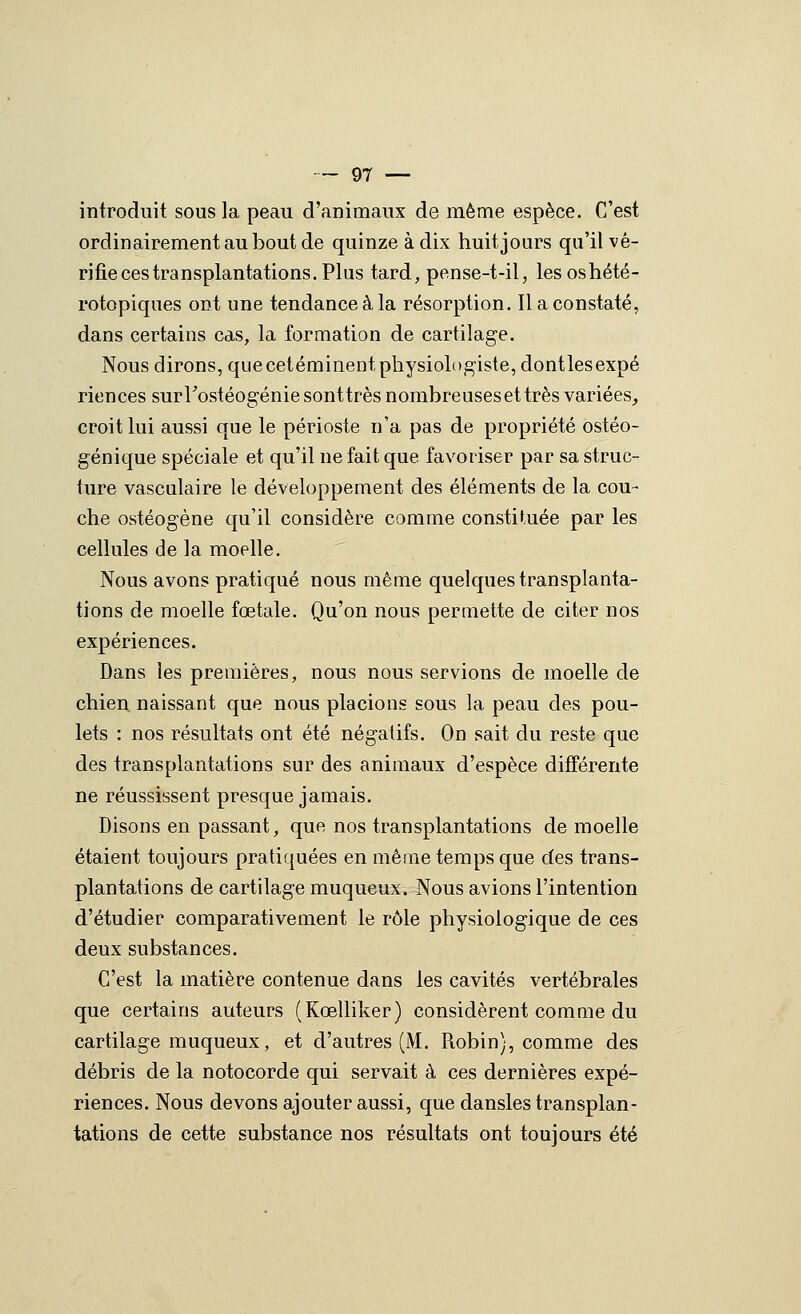 introduit sous la peau d'animaux de même espèce. C'est ordinairement au bout de quinze à dix huit jours qu'il vé- rifie ces transplantations. Plus tard, pense-t-il, lesoshété- rotopiques ont une tendance à la résorption. Il a constaté, dans certains cas, la formation de cartilage. Nous dirons, que cetéminent physiologiste, dont les expé riences surrostéogéniesonttrèsnombreusesettrès variées^ croit lui aussi que le périoste n'a pas de propriété ostéo- génique spéciale et qu'il ne fait que favoriser par sa struc- ture vascalaire le développement des éléments de la cou- che ostéogène qu'il considère comme constituée par les cellules de la moelle. Nous avons pratiqué nous même quelques transplanta- tions de moelle fœtale. Qu'on nous permette de citer nos expériences. Dans les premières, nous nous servions de moelle de chien naissant que nous placions sous la peau des pou- lets : nos résultats ont été négatifs. On sait du reste que des transplantations sur des animaux d'espèce différente ne réussissent presque jamais. Disons en passant, que nos transplantations de moelle étaient toujours pratiquées en même temps que des trans- plantations de cartilage muqueux. Nous avions l'intention d'étudier comparativement le rôle physiologique de ces deux substances. C'est la matière contenue dans les cavités vertébrales que certains auteurs (Kœlliker) considèrent comme du cartilage muqueux, et d'autres (M. Robin), comme des débris de la notocorde qui servait à ces dernières expé- riences. Nous devons ajouter aussi, que dansles transplan- tations de cette substance nos résultats ont toujours été