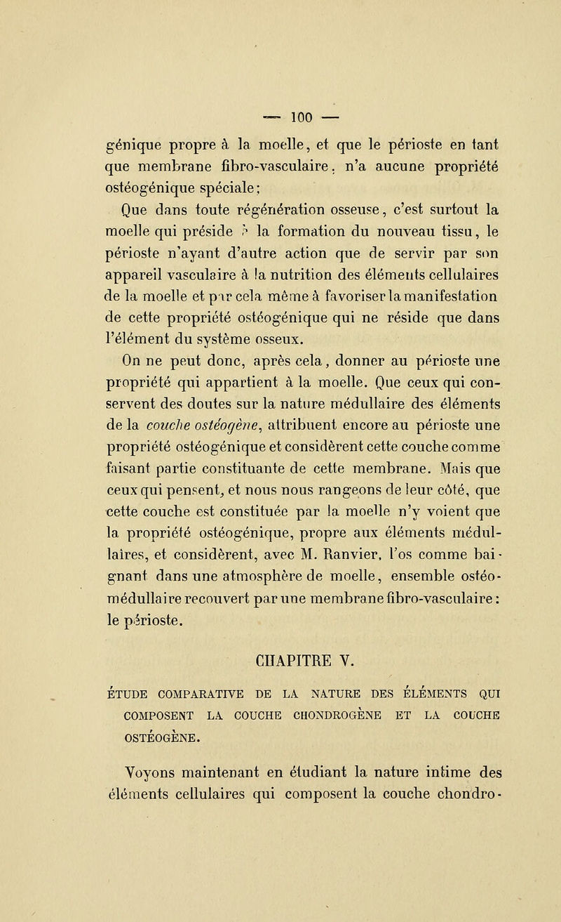 génique propre à la moelle, et que le périoste en tant que membrane fibro-vasculaire. n'a aucune propriété ostéogénique spéciale ; Que dans toute régénération osseuse, c'est surtout la moelle qui préside .^ la formation du nouveau tissu, le périoste n'ayant d'autre action que de servir par S(m appareil vasculaire à la nutrition des éléments cellulaires de la moelle et pir cela même à favoriser la manifestation de cette propriété ostéogénique qui ne réside que dans l'élément du système osseux. On ne peut donc, après cela, donner au périoste une propriété qui appartient à la moelle. Que ceux qui con- servent des doutes sur la nature médullaire des éléments de la couche ostéogène, attribuent encore au périoste une propriété ostéogénique et considèrent cette couche comme faisant partie constituante de cette membrane. Mais que ceux qui pensent^ et nous nous rangeons de leur côté, que cette couche est constituée par la moelle n'y voient que la propriété ostéogénique, propre aux éléments médul- laires, et considèrent, avec M. Ranvier. l'os comme bai- gnant dans une atmosphère de moelle, ensemble ostéo- médulla ire recouvert par une membrane fibro-vasculaire: le périoste. CHAPITRE V. ÉTUDE COMPARATIVE DE LA NATURE DES ELEMENTS QUI COMPOSENT LA COUCHE CHONDROGÈNE ET LA COUCHE OSTÉOGÈNE. Voyons maintenant en étudiant la nature intime des éléments cellulaires qui composent la couche chondro-