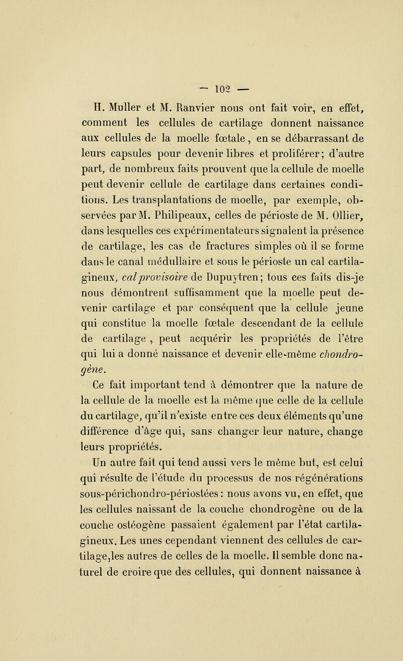 H. Muller et M. Ranvier nous ont fait voir, en effet, comment les cellules de cartilage donnent naissance aux cellules de la moelle fœtale, en se débarrassant de leurs capsules pour devenir libres et proliférer ; d'autre part, de nombreux faits prouvent que la cellule de moelle peut devenir cellule de cartilage dans certaines condi- tions. Les transplantations de moelle, par exemple, ob- servées par M. Philipeaux, celles de périoste de M. Ollier, dans lesquelles ces expérimentateurs signalent la présence de cartilage, les cas de fractures simples où il se forme dans le canal médullaire et sous le périoste un cal cartila- gineux, cal provisoire ào, Dupuytren; tous ces faits dis-je nous démontrent suffisamment que la moelle peut de- venir cartilage et par conséquent que la cellule jeune qui constitue la moelle fœtale descendant de la cellule de cartilage , peut acquérir les propriétés de l'être qui lui a donné naissance et devenir elle-même chondro- gène. Ce fait important tend à démontrer que la nature de la cellule de la moelle est la même (|ue celle de la cellule du cartilage, qu'il n'existe entre ces deux éléments qu'une différence d'âge qui, sans changer leur nature, change leurs propriétés. Un autre fait qui tend aussi vers le même but, est celui qui résulte de l'étude du processus de nos régénérations sous-périchondro-périostées : nous avons vu, en effet, que les cellules naissant de la couche chondrogène ou de la couche ostéogène passaient également par l'état cartila- gineux. Les unes cependant viennent des cellules de car- tilage,les autres de celles de la moelle. Il semble donc na- turel de croire que des cellules, qui donnent naissance à